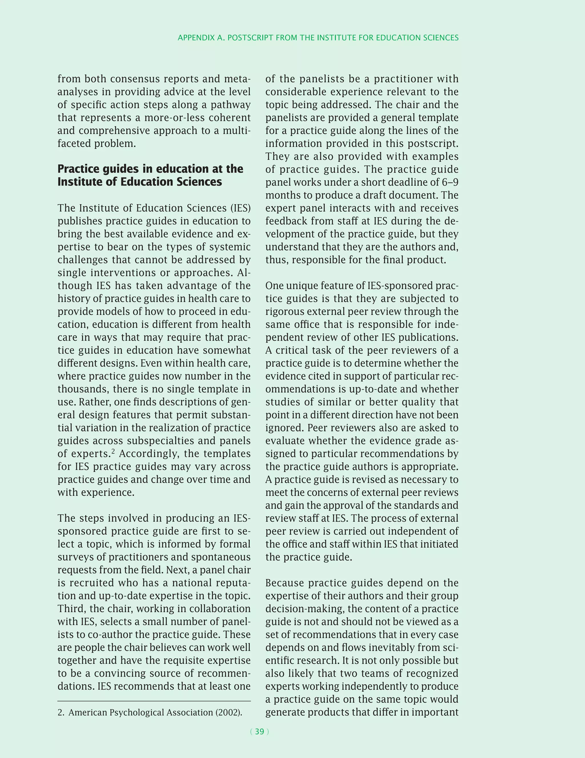 Appendix A. Postscript from the Institute for Education Sciences
( 39 )
from both consensus reports and meta-
analyses in providing advice at the level
of specific action steps along a pathway
that represents a more-or-less coherent
and comprehensive approach to a multi-
faceted problem.
Practice guides in education at the
Institute of Education Sciences
The Institute of Education Sciences (IES)
publishes practice guides in education to
bring the best available evidence and ex-
pertise to bear on the types of systemic
challenges that cannot be addressed by
single interventions or approaches. Al-
though IES has taken advantage of the
history of practice guides in health care to
provide models of how to proceed in edu-
cation, education is different from health
care in ways that may require that prac-
tice guides in education have somewhat
different designs. Even within health care,
where practice guides now number in the
thousands, there is no single template in
use. Rather, one finds descriptions of gen-
eral design features that permit substan-
tial variation in the realization of practice
guides across subspecialties and panels
of experts.2 Accordingly, the templates
for IES practice guides may vary across
practice guides and change over time and
with experience.
The steps involved in producing an IES-
sponsored practice guide are first to se-
lect a topic, which is informed by formal
surveys of practitioners and spontaneous
requests from the field. Next, a panel chair
is recruited who has a national reputa-
tion and up-to-date expertise in the topic.
Third, the chair, working in collaboration
with IES, selects a small number of panel-
ists to co-author the practice guide. These
are people the chair believes can work well
together and have the requisite expertise
to be a convincing source of recommen-
dations. IES recommends that at least one
2.  American Psychological Association (2002).
of the panelists be a practitioner with
considerable experience relevant to the
topic being addressed. The chair and the
panelists are provided a general template
for a practice guide along the lines of the
information provided in this postscript.
They are also provided with examples
of practice guides. The practice guide
panel works under a short deadline of 6–9
months to produce a draft document. The
expert panel interacts with and receives
feedback from staff at IES during the de-
velopment of the practice guide, but they
understand that they are the authors and,
thus, responsible for the final product.
One unique feature of IES-sponsored prac-
tice guides is that they are subjected to
rigorous external peer review through the
same office that is responsible for inde-
pendent review of other IES publications.
A critical task of the peer reviewers of a
practice guide is to determine whether the
evidence cited in support of particular rec-
ommendations is up-to-date and whether
studies of similar or better quality that
point in a different direction have not been
ignored. Peer reviewers also are asked to
evaluate whether the evidence grade as-
signed to particular recommendations by
the practice guide authors is appropriate.
A practice guide is revised as necessary to
meet the concerns of external peer reviews
and gain the approval of the standards and
review staff at IES. The process of external
peer review is carried out independent of
the office and staff within IES that initiated
the practice guide.
Because practice guides depend on the
expertise of their authors and their group
decision-making, the content of a practice
guide is not and should not be viewed as a
set of recommendations that in every case
depends on and flows inevitably from sci-
entific research. It is not only possible but
also likely that two teams of recognized
experts working independently to produce
a practice guide on the same topic would
generate products that differ in important
 