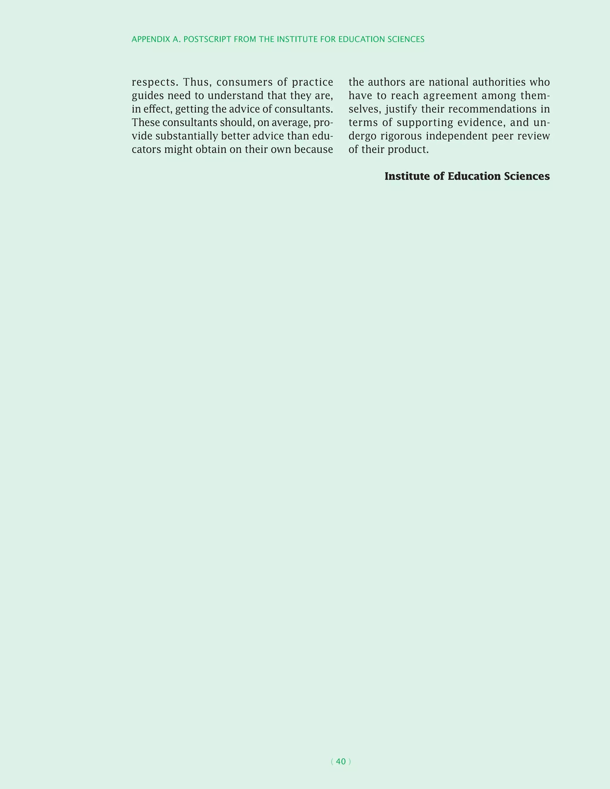 Appendix A. Postscript from the Institute for Education Sciences
( 40 )
respects. Thus, consumers of practice
guides need to understand that they are,
in effect, getting the advice of consultants.
These consultants should, on average, pro-
vide substantially better advice than edu-
cators might obtain on their own because
the authors are national authorities who
have to reach agreement among them-
selves, justify their recommendations in
terms of supporting evidence, and un-
dergo rigorous independent peer review
of their product.
Institute of Education Sciences
 
