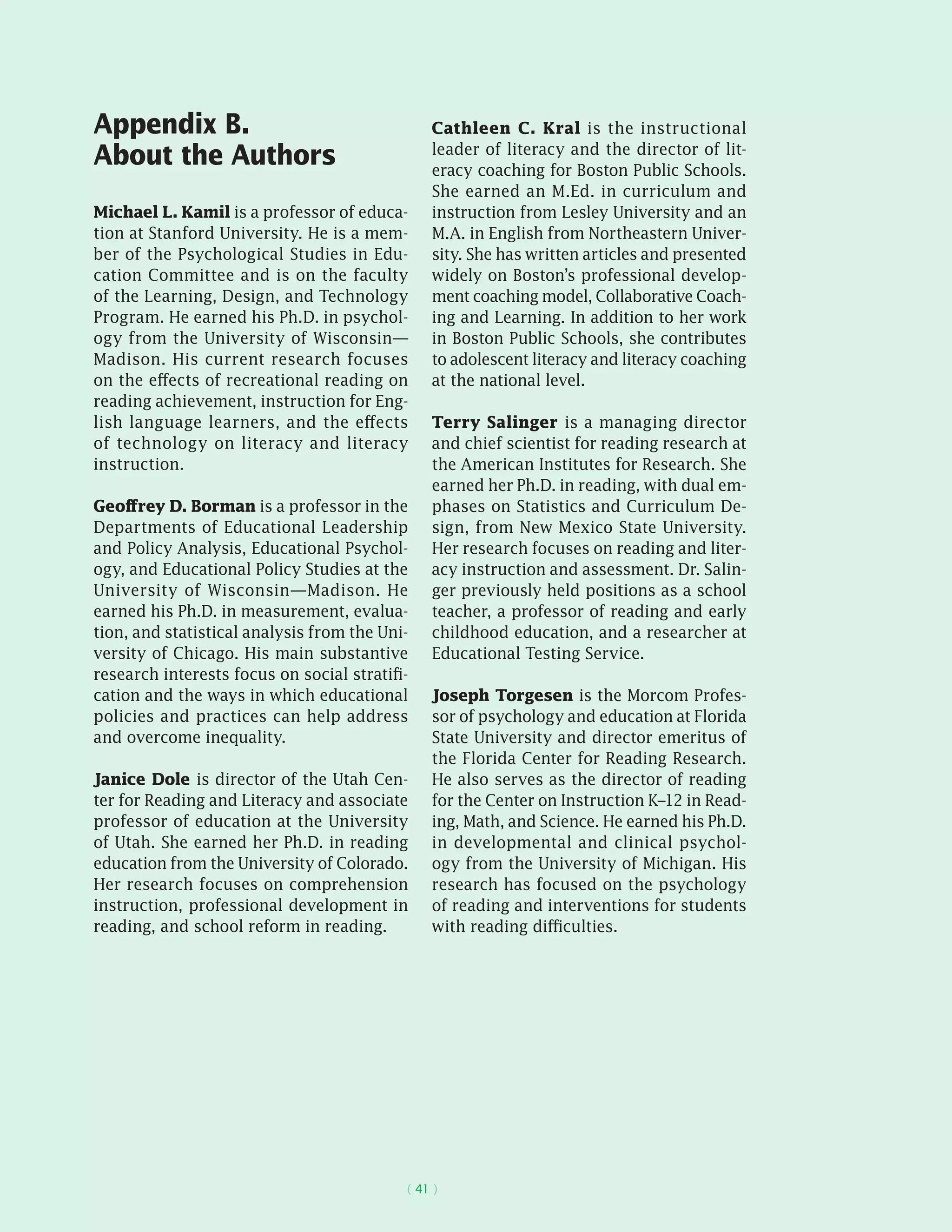( 41 )
Appendix B.
About the Authors
Michael L. Kamil is a professor of educa-
tion at Stanford University. He is a mem-
ber of the Psychological Studies in Edu-
cation Committee and is on the faculty
of the Learning, Design, and Technology
Program. He earned his Ph.D. in psychol-
ogy from the University of Wisconsin—
Madison. His current research focuses
on the effects of recreational reading on
reading achievement, instruction for Eng-
lish language learners, and the effects
of technology on literacy and literacy
instruction.
Geoffrey D. Borman is a professor in the
Departments of Educational Leadership
and Policy Analysis, Educational Psychol-
ogy, and Educational Policy Studies at the
University of Wisconsin—Madison. He
earned his Ph.D. in measurement, evalua-
tion, and statistical analysis from the Uni-
versity of Chicago. His main substantive
research interests focus on social stratifi-
cation and the ways in which educational
policies and practices can help address
and overcome inequality.
Janice Dole is director of the Utah Cen-
ter for Reading and Literacy and associate
professor of education at the University
of Utah. She earned her Ph.D. in reading
education from the University of Colorado.
Her research focuses on comprehension
instruction, professional development in
reading, and school reform in reading.
Cathleen C. Kral is the instructional
leader of literacy and the director of lit-
eracy coaching for Boston Public Schools.
She earned an M.Ed. in curriculum and
instruction from Lesley University and an
M.A. in English from Northeastern Univer-
sity. She has written articles and presented
widely on Boston’s professional develop-
ment coaching model, Collaborative Coach-
ing and Learning. In addition to her work
in Boston Public Schools, she contributes
to adolescent literacy and literacy coaching
at the national level.
Terry Salinger is a managing director
and chief scientist for reading research at
the American Institutes for Research. She
earned her Ph.D. in reading, with dual em-
phases on Statistics and Curriculum De-
sign, from New Mexico State University.
Her research focuses on reading and liter-
acy instruction and assessment. Dr. Salin-
ger previously held positions as a school
teacher, a professor of reading and early
childhood education, and a researcher at
Educational Testing Service.
Joseph Torgesen is the Morcom Profes-
sor of psychology and education at Florida
State University and director emeritus of
the Florida Center for Reading Research.
He also serves as the director of reading
for the Center on Instruction K–12 in Read-
ing, Math, and Science. He earned his Ph.D.
in developmental and clinical psychol-
ogy from the University of Michigan. His
research has focused on the psychology
of reading and interventions for students
with reading difficulties.
 