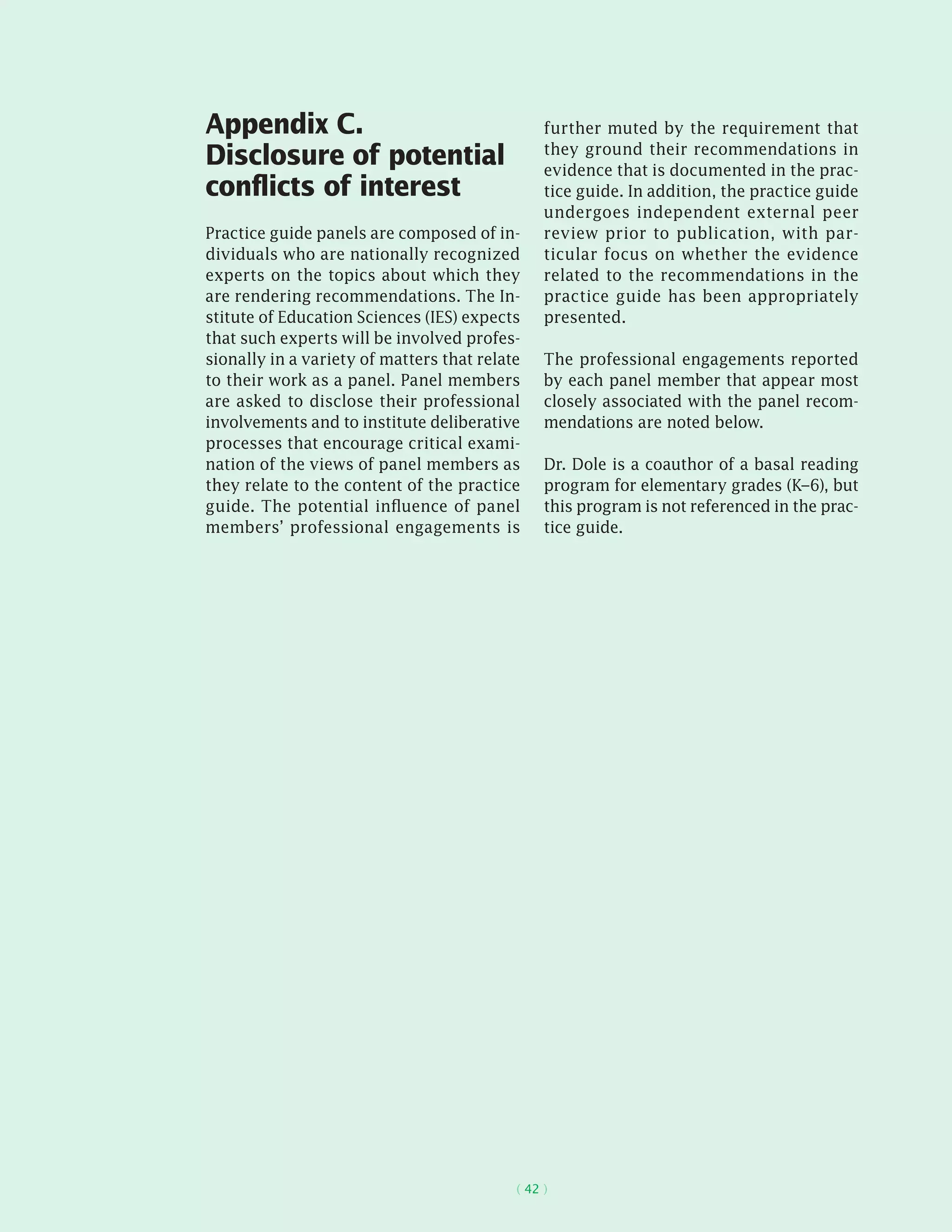 ( 42 )
Appendix C.
Disclosure of potential
conflicts of interest
Practice guide panels are composed of in-
dividuals who are nationally recognized
experts on the topics about which they
are rendering recommendations. The In-
stitute of Education Sciences (IES) expects
that such experts will be involved profes-
sionally in a variety of matters that relate
to their work as a panel. Panel members
are asked to disclose their professional
involvements and to institute deliberative
processes that encourage critical exami-
nation of the views of panel members as
they relate to the content of the practice
guide. The potential influence of panel
members’ professional engagements is
further muted by the requirement that
they ground their recommendations in
evidence that is documented in the prac-
tice guide. In addition, the practice guide
undergoes independent external peer
review prior to publication, with par-
ticular focus on whether the evidence
related to the recommendations in the
practice guide has been appropriately
presented.
The professional engagements reported
by each panel member that appear most
closely associated with the panel recom-
mendations are noted below.
Dr. Dole is a coauthor of a basal reading
program for elementary grades (K–6), but
this program is not referenced in the prac-
tice guide.
 