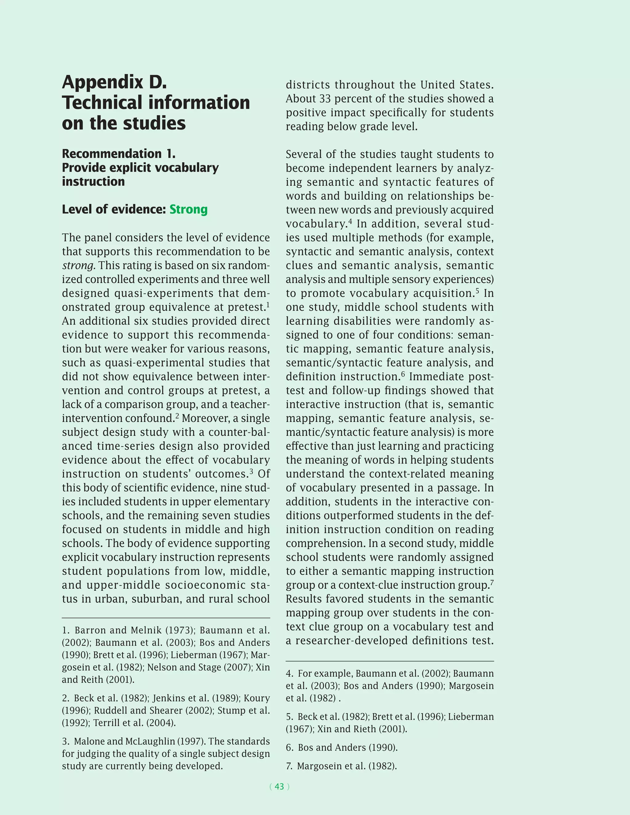 ( 43 )
Appendix D.
Technical information
on the studies
Recommendation 1.
Provide explicit vocabulary
instruction
Level of evidence: Strong
The panel considers the level of evidence
that supports this recommendation to be
strong. This rating is based on six random-
ized controlled experiments and three well
designed quasi-­experiments that dem-
onstrated group equivalence at pretest.1
An additional six studies provided direct
evidence to support this recommenda-
tion but were weaker for various reasons,
such as quasi-­experimental studies that
did not show equivalence between inter-
vention and control groups at pretest, a
lack of a comparison group, and a teacher-
­intervention confound.2 Moreover, a single
subject design study with a counter-bal-
anced time-series design also provided
evidence about the effect of vocabulary
instruction on students’ outcomes.3 Of
this body of scientific evidence, nine stud-
ies included students in upper elementary
schools, and the remaining seven studies
focused on students in middle and high
schools. The body of evidence supporting
explicit vocabulary instruction represents
student populations from low, middle,
and upper-middle socioeconomic sta-
tus in urban, suburban, and rural school
1.  Barron and Melnik (1973); Baumann et al.
(2002); Baumann et al. (2003); Bos and Anders
(1990); Brett et al. (1996); Lieberman (1967); Mar-
gosein et al. (1982); Nelson and Stage (2007); Xin
and Reith (2001).
2.  Beck et al. (1982); Jenkins et al. (1989); Koury
(1996); Ruddell and Shearer (2002); Stump et al.
(1992); Terrill et al. (2004).
3.  Malone and McLaughlin (1997). The standards
for judging the quality of a single subject design
study are currently being developed.
districts throughout the United States.
About 33 percent of the studies showed a
positive impact specifically for students
reading below grade level.
Several of the studies taught students to
become independent learners by analyz-
ing semantic and syntactic features of
words and building on relationships be-
tween new words and previously acquired
vocabulary.4 In addition, several stud-
ies used multiple methods (for example,
syntactic and semantic analysis, context
clues and semantic analysis, semantic
analysis and multiple sensory experiences)
to promote vocabulary acquisition.5 In
one study, middle school students with
learning disabilities were randomly as-
signed to one of four conditions: seman-
tic mapping, semantic feature analysis,
semantic/syntactic feature analysis, and
definition instruction.6 Immediate post-
test and follow-up findings showed that
interactive instruction (that is, semantic
mapping, semantic feature analysis, se-
mantic/syntactic feature analysis) is more
effective than just learning and practicing
the meaning of words in helping students
understand the context-related meaning
of vocabulary presented in a passage. In
addition, students in the interactive con-
ditions outperformed students in the def-
inition instruction condition on reading
comprehension. In a second study, middle
school students were randomly assigned
to either a semantic mapping instruction
group or a context-clue instruction group.7
Results favored students in the semantic
mapping group over students in the con-
text clue group on a vocabulary test and
a researcher-developed definitions test.
4.  For example, Baumann et al. (2002); Baumann
et al. (2003); Bos and Anders (1990); Margosein
et al. (1982) .
5.  Beck et al. (1982); Brett et al. (1996); Lieberman
(1967); Xin and Rieth (2001).
6.  Bos and Anders (1990).
7.  Margosein et al. (1982).
 