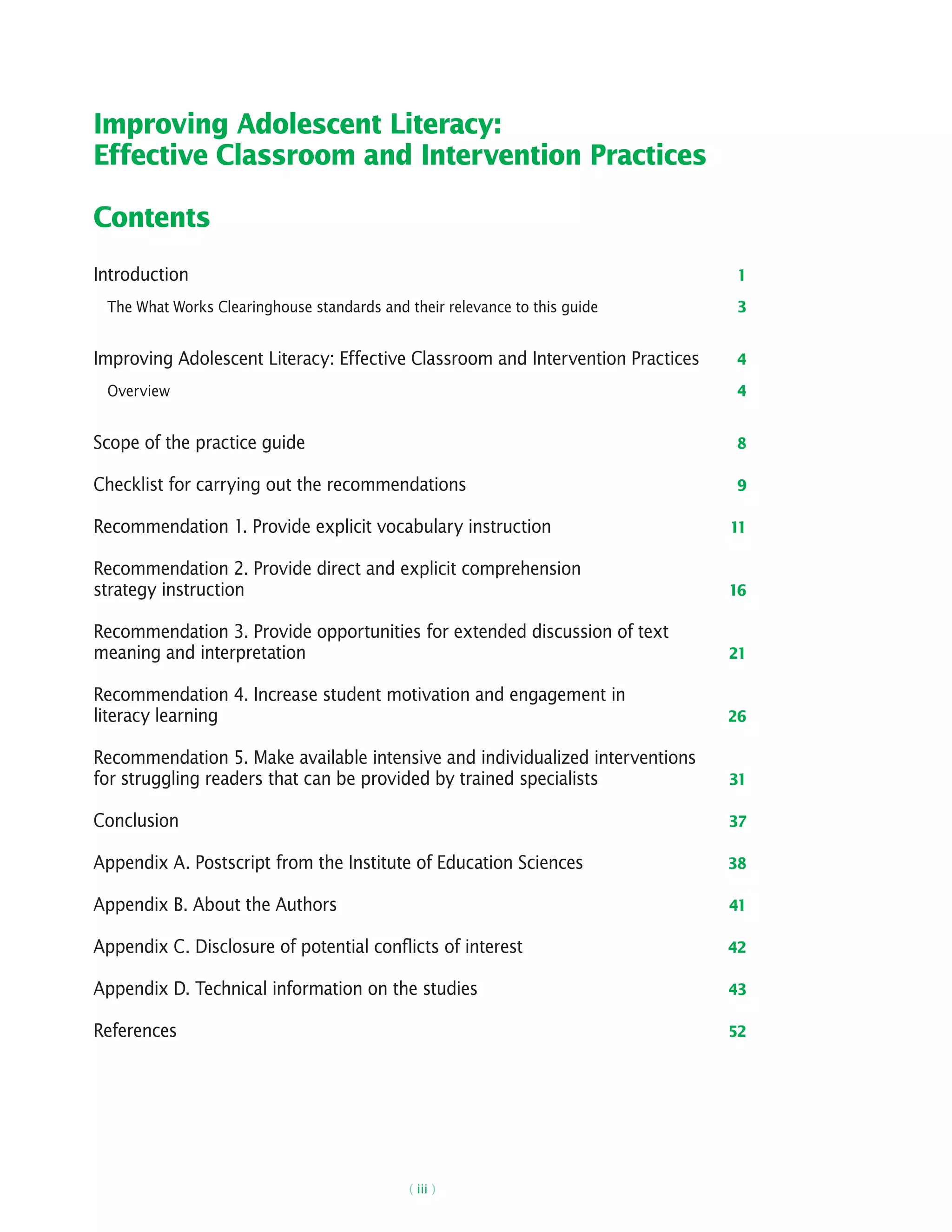 ( iii )
Improving Adolescent Literacy:
Effective Classroom and Intervention Practices
Contents
Introduction 1
The What Works Clearinghouse standards and their relevance to this guide 3
Improving Adolescent Literacy: Effective Classroom and Intervention Practices 4
Overview 4
Scope of the practice guide 8
Checklist for carrying out the recommendations 9
Recommendation 1. Provide explicit vocabulary instruction 11
Recommendation 2. Provide direct and explicit comprehension
strategy instruction 16
Recommendation 3. Provide opportunities for extended discussion of text
meaning and interpretation 21
Recommendation 4. Increase student motivation and engagement in
literacy learning 26
Recommendation 5. Make available intensive and individualized interventions
for struggling readers that can be provided by trained specialists 31
Conclusion 37
Appendix A. Postscript from the Institute of Education Sciences 38
Appendix B. About the Authors 41
Appendix C. Disclosure of potential conflicts of interest 42
Appendix D. Technical information on the studies 43
References 52
 