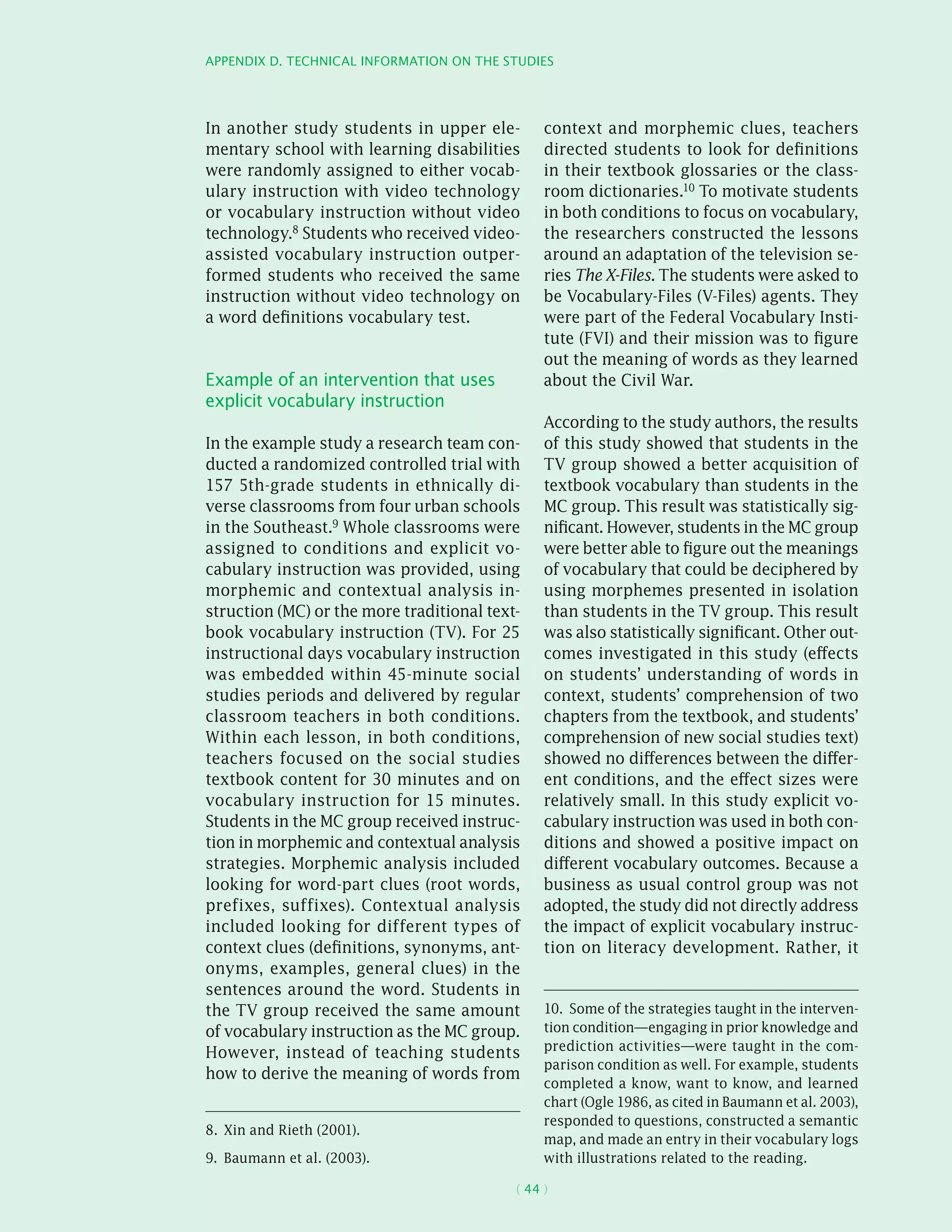 Appendix D. Technical information on the studies
( 44 )
In another study students in upper ele-
mentary school with learning disabilities
were randomly assigned to either vocab-
ulary instruction with video technology
or vocabulary instruction without video
technology.8 Students who received video-
assisted vocabulary instruction outper-
formed students who received the same
instruction without video technology on
a word definitions vocabulary test.
Example of an intervention that uses
explicit vocabulary instruction
In the example study a research team con-
ducted a randomized controlled trial with
157 5th-grade students in ethnically di-
verse classrooms from four urban schools
in the Southeast.9 Whole classrooms were
assigned to conditions and explicit vo-
cabulary instruction was provided, using
morphemic and contextual analysis in-
struction (MC) or the more traditional text-
book vocabulary instruction (TV). For 25
instructional days vocabulary instruction
was embedded within 45-minute social
studies periods and delivered by regular
classroom teachers in both conditions.
Within each lesson, in both conditions,
teachers focused on the social studies
textbook content for 30 minutes and on
vocabulary instruction for 15 minutes.
Students in the MC group received instruc-
tion in morphemic and contextual analysis
strategies. Morphemic analysis included
looking for word-part clues (root words,
prefixes, suffixes). Contextual analysis
included looking for different types of
context clues (definitions, synonyms, ant-
onyms, examples, general clues) in the
sentences around the word. Students in
the TV group received the same amount
of vocabulary instruction as the MC group.
However, instead of teaching students
how to derive the meaning of words from
8.  Xin and Rieth (2001).
9.  Baumann et al. (2003).
context and morphemic clues, teachers
directed students to look for definitions
in their textbook glossaries or the class-
room dictionaries.10 To motivate students
in both conditions to focus on vocabulary,
the researchers constructed the lessons
around an adaptation of the television se-
ries The X-Files. The students were asked to
be Vocabulary-Files (V-Files) agents. They
were part of the Federal Vocabulary Insti-
tute (FVI) and their mission was to figure
out the meaning of words as they learned
about the Civil War.
According to the study authors, the results
of this study showed that students in the
TV group showed a better acquisition of
textbook vocabulary than students in the
MC group. This result was statistically sig-
nificant. However, students in the MC group
were better able to figure out the meanings
of vocabulary that could be deciphered by
using morphemes presented in isolation
than students in the TV group. This result
was also statistically significant. Other out-
comes investigated in this study (effects
on students’ understanding of words in
context, students’ comprehension of two
chapters from the textbook, and students’
comprehension of new social studies text)
showed no differences between the differ-
ent conditions, and the effect sizes were
relatively small. In this study explicit vo-
cabulary instruction was used in both con-
ditions and showed a positive impact on
different vocabulary outcomes. Because a
business as usual control group was not
adopted, the study did not directly address
the impact of explicit vocabulary instruc-
tion on literacy development. Rather, it
10.  Some of the strategies taught in the interven-
tion condition—engaging in prior knowledge and
prediction activities—were taught in the com-
parison condition as well. For example, students
completed a know, want to know, and learned
chart (Ogle 1986, as cited in Baumann et al. 2003),
responded to questions, constructed a semantic
map, and made an entry in their vocabulary logs
with illustrations related to the reading.
 