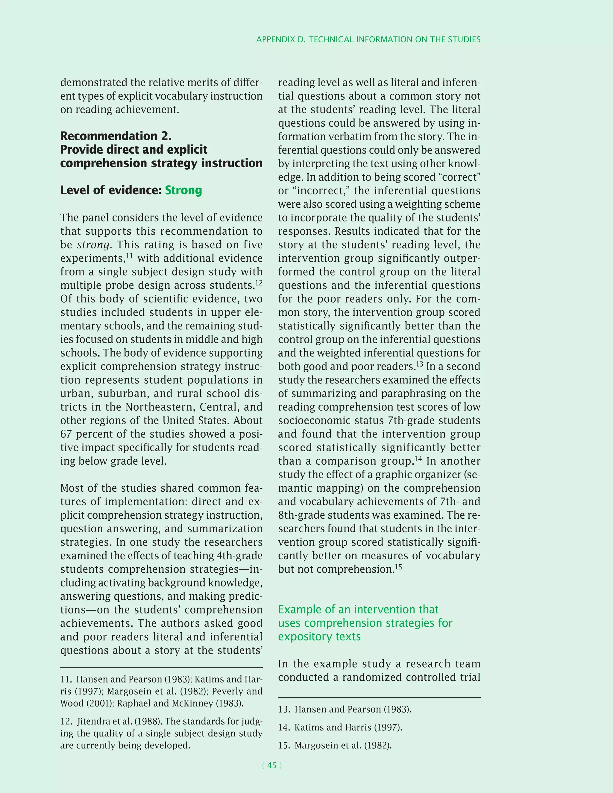 Appendix D. Technical information on the studies
( 45 )
demonstrated the relative merits of differ-
ent types of explicit vocabulary instruction
on reading achievement.
Recommendation 2.
Provide direct and explicit
comprehension strategy instruction
Level of evidence: Strong
The panel considers the level of evidence
that supports this recommendation to
be strong. This rating is based on five
experiments,11 with additional evidence
from a single subject design study with
multiple probe design across students.12
Of this body of scientific evidence, two
studies included students in upper ele-
mentary schools, and the remaining stud-
ies focused on students in middle and high
schools. The body of evidence supporting
explicit comprehension strategy instruc-
tion represents student populations in
urban, suburban, and rural school dis-
tricts in the Northeastern, Central, and
other regions of the United States. About
67 percent of the studies showed a posi-
tive impact specifically for students read-
ing below grade level.
Most of the studies shared common fea-
tures of implementation: direct and ex-
plicit comprehension strategy instruction,
question answering, and summarization
strategies. In one study the researchers
examined the effects of teaching 4th-grade
students comprehension strategies—in-
cluding activating background knowledge,
answering questions, and making predic-
tions—on the students’ comprehension
achievements. The authors asked good
and poor readers literal and inferential
questions about a story at the students’
11.  Hansen and Pearson (1983); Katims and Har-
ris (1997); Margosein et al. (1982); Peverly and
Wood (2001); Raphael and McKinney (1983).
12.  Jitendra et al. (1988). The standards for judg-
ing the quality of a single subject design study
are currently being developed.
reading level as well as literal and inferen-
tial questions about a common story not
at the students’ reading level. The literal
questions could be answered by using in-
formation verbatim from the story. The in-
ferential questions could only be answered
by interpreting the text using other knowl-
edge. In addition to being scored “correct”
or “incorrect,” the inferential questions
were also scored using a weighting scheme
to incorporate the quality of the students’
responses. Results indicated that for the
story at the students’ reading level, the
intervention group significantly outper-
formed the control group on the literal
questions and the inferential questions
for the poor readers only. For the com-
mon story, the intervention group scored
statistically significantly better than the
control group on the inferential questions
and the weighted inferential questions for
both good and poor readers.13 In a second
study the researchers examined the effects
of summarizing and paraphrasing on the
reading comprehension test scores of low
socioeconomic status 7th-grade students
and found that the intervention group
scored statistically significantly better
than a comparison group.14 In another
study the effect of a graphic organizer (se-
mantic mapping) on the comprehension
and vocabulary achievements of 7th- and
8th-grade students was examined. The re-
searchers found that students in the inter-
vention group scored statistically signifi-
cantly better on measures of vocabulary
but not comprehension.15
Example of an intervention that
uses comprehension strategies for
expository texts
In the example study a research team
conducted a randomized controlled trial
13.  Hansen and Pearson (1983).
14.  Katims and Harris (1997).
15.  Margosein et al. (1982).
 