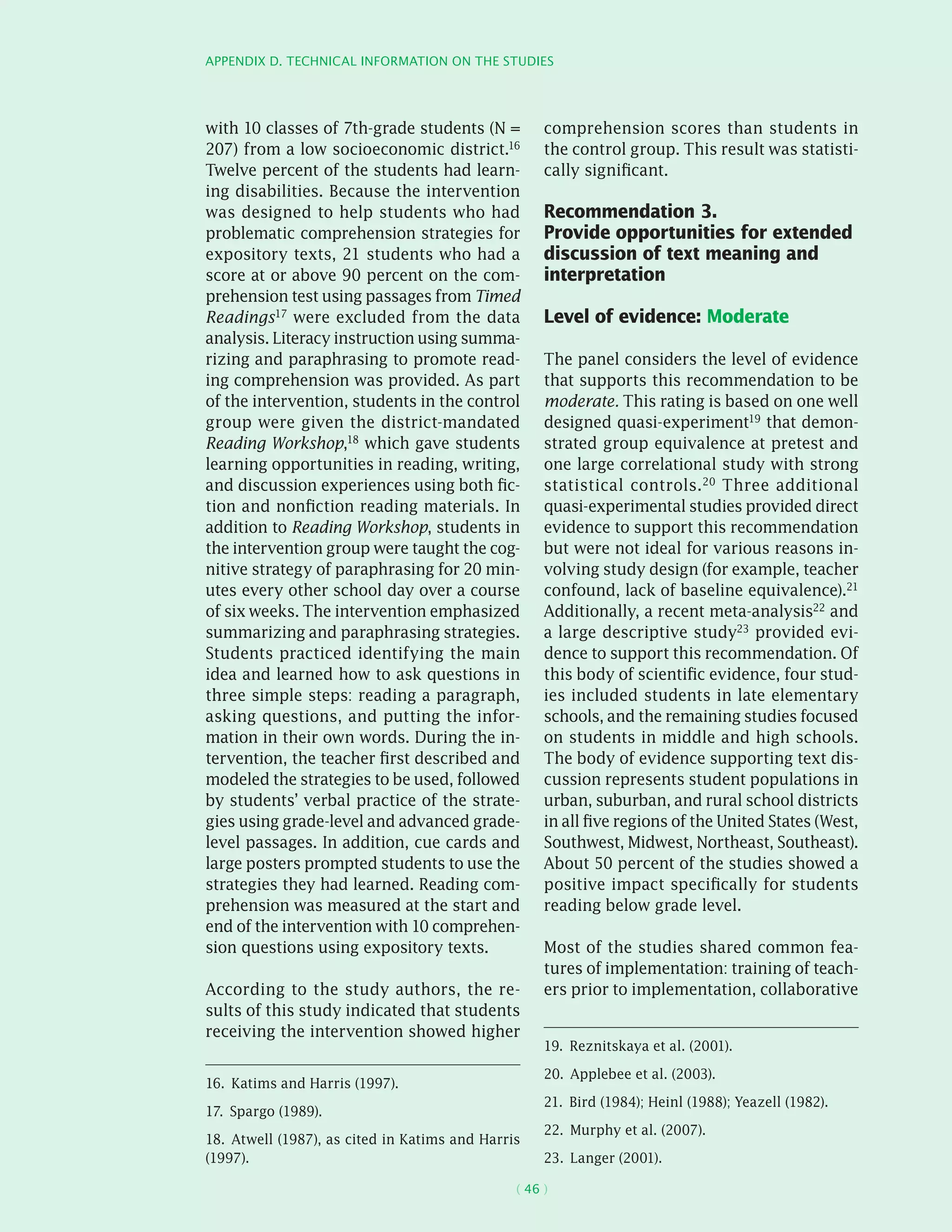 Appendix D. Technical information on the studies
( 46 )
with 10 classes of 7th-grade students (N =
207) from a low socioeconomic district.16
Twelve percent of the students had learn-
ing disabilities. Because the intervention
was designed to help students who had
problematic comprehension strategies for
expository texts, 21 students who had a
score at or above 90 percent on the com-
prehension test using passages from Timed
Readings17 were excluded from the data
analysis. Literacy instruction using summa-
rizing and paraphrasing to promote read-
ing comprehension was provided. As part
of the intervention, students in the control
group were given the district-mandated
Reading Workshop,18 which gave students
learning opportunities in reading, writing,
and discussion experiences using both fic-
tion and nonfiction reading materials. In
addition to Reading Workshop, students in
the intervention group were taught the cog-
nitive strategy of paraphrasing for 20 min-
utes every other school day over a course
of six weeks. The intervention emphasized
summarizing and paraphrasing strategies.
Students practiced identifying the main
idea and learned how to ask questions in
three simple steps: reading a paragraph,
asking questions, and putting the infor-
mation in their own words. During the in-
tervention, the teacher first described and
modeled the strategies to be used, followed
by students’ verbal practice of the strate-
gies using grade-level and advanced grade-
level passages. In addition, cue cards and
large posters prompted students to use the
strategies they had learned. Reading com-
prehension was measured at the start and
end of the intervention with 10 comprehen-
sion questions using expository texts.
According to the study authors, the re-
sults of this study indicated that students
receiving the intervention showed higher
16.  Katims and Harris (1997).
17.  Spargo (1989).
18.  Atwell (1987), as cited in Katims and Harris
(1997).
comprehension scores than students in
the control group. This result was statisti-
cally significant.
Recommendation 3.
Provide opportunities for extended
discussion of text meaning and
interpretation
Level of evidence: Moderate
The panel considers the level of evidence
that supports this recommendation to be
moderate. This rating is based on one well
designed quasi-­experiment19 that demon-
strated group equivalence at pretest and
one large correlational study with strong
statistical controls.20 Three additional
quasi-­experimental studies provided direct
evidence to support this recommendation
but were not ideal for various reasons in-
volving study design (for example, teacher
confound, lack of baseline equivalence).21
Additionally, a recent meta-analysis22 and
a large descriptive study23 provided evi-
dence to support this recommendation. Of
this body of scientific evidence, four stud-
ies included students in late elementary
schools, and the remaining studies focused
on students in middle and high schools.
The body of evidence supporting text dis-
cussion represents student populations in
urban, suburban, and rural school districts
in all five regions of the United States (West,
Southwest, Midwest, Northeast, Southeast).
About 50 percent of the studies showed a
positive impact specifically for students
reading below grade level.
Most of the studies shared common fea-
tures of implementation: training of teach-
ers prior to implementation, collaborative
19.  Reznitskaya et al. (2001).
20.  Applebee et al. (2003).
21.  Bird (1984); Heinl (1988); Yeazell (1982).
22.  Murphy et al. (2007).
23.  Langer (2001).
 