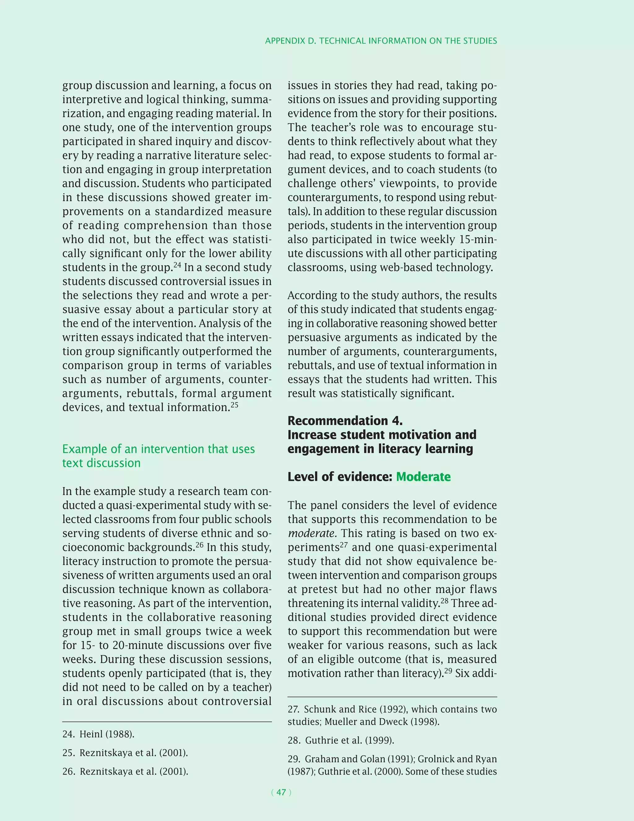 Appendix D. Technical information on the studies
( 47 )
group discussion and learning, a focus on
interpretive and logical thinking, summa-
rization, and engaging reading material. In
one study, one of the intervention groups
participated in shared inquiry and discov-
ery by reading a narrative literature selec-
tion and engaging in group interpretation
and discussion. Students who participated
in these discussions showed greater im-
provements on a standardized measure
of reading comprehension than those
who did not, but the effect was statisti-
cally significant only for the lower ability
students in the group.24 In a second study
students discussed controversial issues in
the selections they read and wrote a per-
suasive essay about a particular story at
the end of the intervention. Analysis of the
written essays indicated that the interven-
tion group significantly outperformed the
comparison group in terms of variables
such as number of arguments, counter­
arguments, rebuttals, formal argument
devices, and textual information.25
Example of an intervention that uses
text discussion
In the example study a research team con-
ducted a quasi-­experimental study with se-
lected classrooms from four public schools
serving students of diverse ethnic and so-
cioeconomic backgrounds.26 In this study,
literacy instruction to promote the persua-
siveness of written arguments used an oral
discussion technique known as collabora-
tive reasoning. As part of the intervention,
students in the collaborative reasoning
group met in small groups twice a week
for 15- to 20-minute discussions over five
weeks. During these discussion sessions,
students openly participated (that is, they
did not need to be called on by a teacher)
in oral discussions about controversial
24.  Heinl (1988).
25.  Reznitskaya et al. (2001).
26.  Reznitskaya et al. (2001).
issues in stories they had read, taking po-
sitions on issues and providing supporting
evidence from the story for their positions.
The teacher’s role was to encourage stu-
dents to think reflectively about what they
had read, to expose students to formal ar-
gument devices, and to coach students (to
challenge others’ viewpoints, to provide
counterarguments, to respond using rebut-
tals). In addition to these regular discussion
periods, students in the intervention group
also participated in twice weekly 15-min-
ute discussions with all other participating
classrooms, using web-based technology.
According to the study authors, the results
of this study indicated that students engag-
ing in collaborative reasoning showed better
persuasive arguments as indicated by the
number of arguments, counterarguments,
rebuttals, and use of textual information in
essays that the students had written. This
result was statistically significant.
Recommendation 4.
Increase student motivation and
engagement in literacy learning
Level of evidence: Moderate
The panel considers the level of evidence
that supports this recommendation to be
moderate. This rating is based on two ex-
periments27 and one quasi-­experimental
study that did not show equivalence be-
tween intervention and comparison groups
at pretest but had no other major flaws
threatening its internal validity.28
Three ad-
ditional studies provided direct evidence
to support this recommendation but were
weaker for various reasons, such as lack
of an eligible outcome (that is, measured
motivation rather than literacy).29
Six addi-
27.  Schunk and Rice (1992), which contains two
studies; Mueller and Dweck (1998).
28.  Guthrie et al. (1999).
29.  Graham and Golan (1991); Grolnick and Ryan
(1987); Guthrie et al. (2000). Some of these studies
 