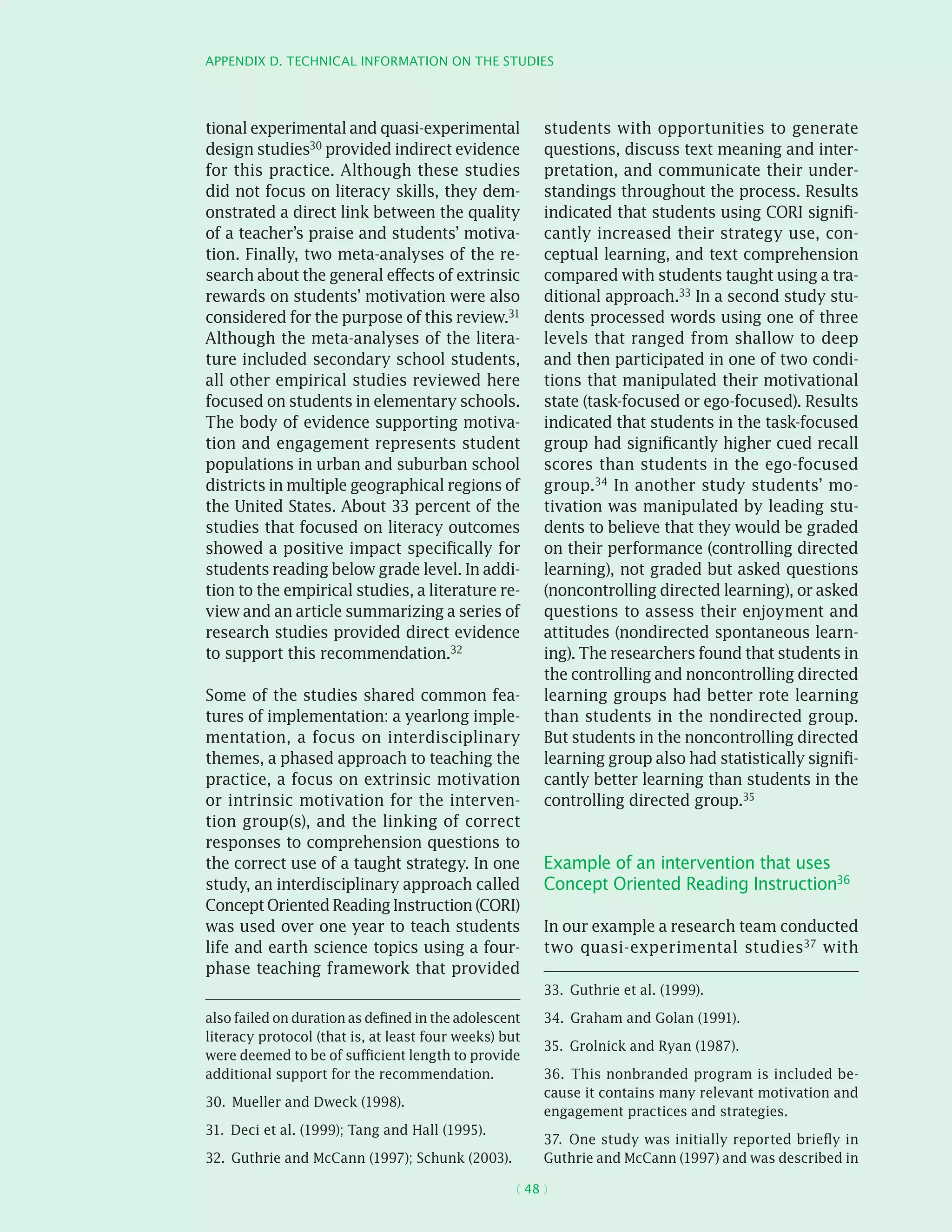 Appendix D. Technical information on the studies
( 48 )
tional experimental and quasi-­experimental
design studies30 provided indirect evidence
for this practice. Although these studies
did not focus on literacy skills, they dem-
onstrated a direct link between the quality
of a teacher’s praise and students’ motiva-
tion. Finally, two meta-analyses of the re-
search about the general effects of extrinsic
rewards on students’ motivation were also
considered for the purpose of this review.31
Although the meta-analyses of the litera-
ture included secondary school students,
all other empirical studies reviewed here
focused on students in elementary schools.
The body of evidence supporting motiva-
tion and engagement represents student
populations in urban and suburban school
districts in multiple geographical regions of
the United States. About 33 percent of the
studies that focused on literacy outcomes
showed a positive impact specifically for
students reading below grade level. In addi-
tion to the empirical studies, a literature re-
view and an article summarizing a series of
research studies provided direct evidence
to support this recommendation.32
Some of the studies shared common fea-
tures of implementation: a yearlong imple-
mentation, a focus on interdisciplinary
themes, a phased approach to teaching the
practice, a focus on extrinsic motivation
or intrinsic motivation for the interven-
tion group(s), and the linking of correct
responses to comprehension questions to
the correct use of a taught strategy. In one
study, an interdisciplinary approach called
ConceptOrientedReadingInstruction(CORI)
was used over one year to teach students
life and earth science topics using a four-
phase teaching framework that provided
also failed on duration as defined in the adolescent
literacy protocol (that is, at least four weeks) but
were deemed to be of sufficient length to provide
additional support for the recommendation.
30.  Mueller and Dweck (1998).
31.  Deci et al. (1999); Tang and Hall (1995).
32.  Guthrie and McCann (1997); Schunk (2003).
students with opportunities to generate
questions, discuss text meaning and inter-
pretation, and communicate their under-
standings throughout the process. Results
indicated that students using CORI signifi-
cantly increased their strategy use, con-
ceptual learning, and text comprehension
compared with students taught using a tra-
ditional approach.33 In a second study stu-
dents processed words using one of three
levels that ranged from shallow to deep
and then participated in one of two condi-
tions that manipulated their motivational
state (task-focused or ego-focused). Results
indicated that students in the task-focused
group had significantly higher cued recall
scores than students in the ego-focused
group.34 In another study students’ mo-
tivation was manipulated by leading stu-
dents to believe that they would be graded
on their performance (controlling directed
learning), not graded but asked questions
(noncontrolling directed learning), or asked
questions to assess their enjoyment and
attitudes (nondirected spontaneous learn-
ing). The researchers found that students in
the controlling and noncontrolling directed
learning groups had better rote learning
than students in the nondirected group.
But students in the noncontrolling directed
learning group also had statistically signifi-
cantly better learning than students in the
controlling directed group.35
Example of an intervention that uses
Concept Oriented Reading Instruction36
In our example a research team conducted
two quasi-­experimental studies37
with
33.  Guthrie et al. (1999).
34.  Graham and Golan (1991).
35.  Grolnick and Ryan (1987).
36.  This nonbranded program is included be-
cause it contains many relevant motivation and
engagement practices and strategies.
37.  One study was initially reported briefly in
Guthrie and McCann (1997) and was described in
 