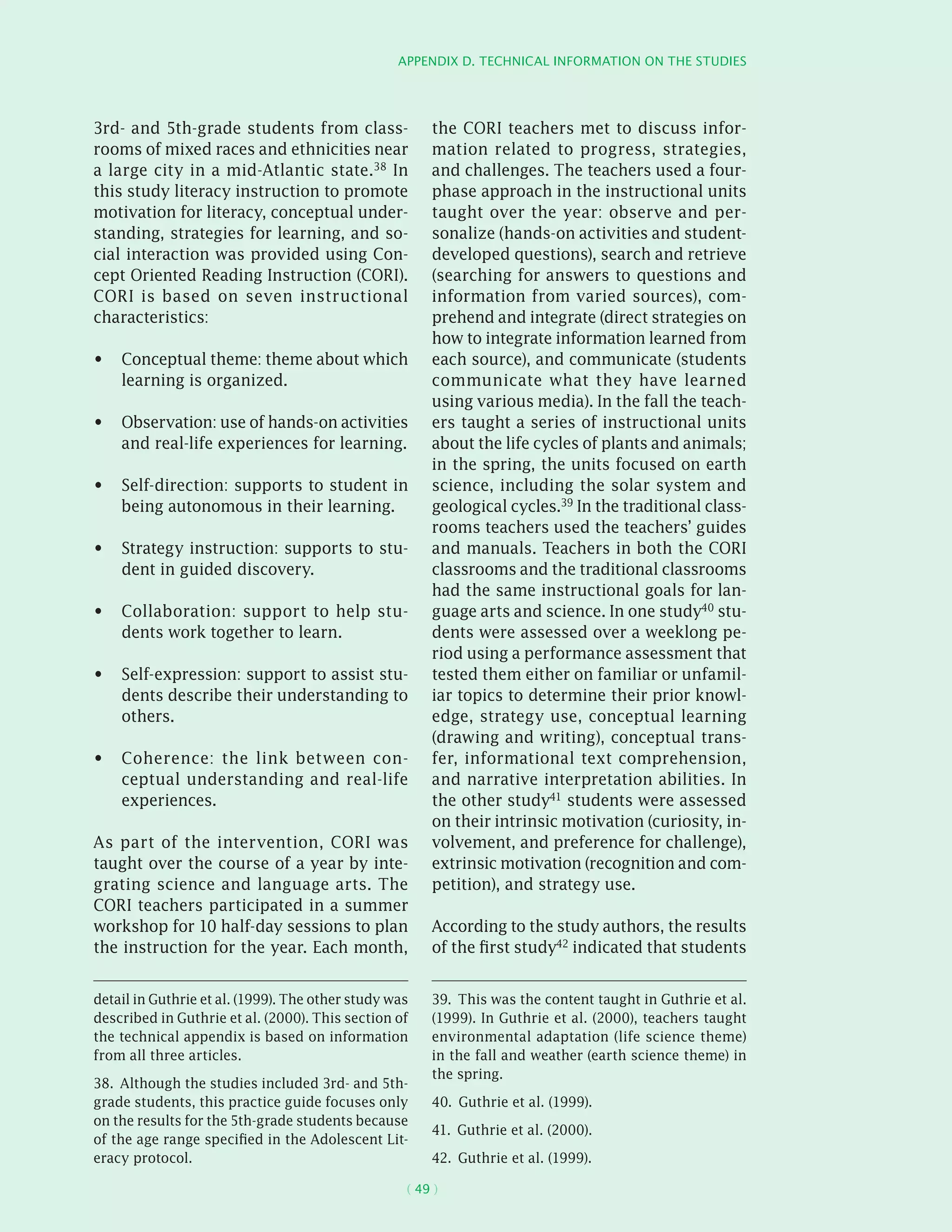 Appendix D. Technical information on the studies
( 49 )
3rd- and 5th-grade students from class-
rooms of mixed races and ethnicities near
a large city in a mid-Atlantic state.38 In
this study literacy instruction to promote
motivation for literacy, conceptual under-
standing, strategies for learning, and so-
cial interaction was provided using Con-
cept Oriented Reading Instruction (CORI).
CORI is based on seven instructional
characteristics:
Conceptual theme: theme about which•	
learning is organized.
Observation: use of hands-on activities•	
and real-life experiences for learning.
Self-direction: supports to student in•	
being autonomous in their learning.
Strategy instruction: supports to stu-•	
dent in guided discovery.
Collaboration: support to help stu-•	
dents work together to learn.
Self-expression: support to assist stu-•	
dents describe their understanding to
others.
Coherence: the link between con-•	
ceptual understanding and real-life
experiences.
As part of the intervention, CORI was
taught over the course of a year by inte-
grating science and language arts. The
CORI teachers participated in a summer
workshop for 10 half-day sessions to plan
the instruction for the year. Each month,
detail in Guthrie et al. (1999). The other study was
described in Guthrie et al. (2000). This section of
the technical appendix is based on information
from all three articles.
38.  Although the studies included 3rd- and 5th-
grade students, this practice guide focuses only
on the results for the 5th-grade students because
of the age range specified in the Adolescent Lit-
eracy protocol.
the CORI teachers met to discuss infor-
mation related to progress, strategies,
and challenges. The teachers used a four-
phase approach in the instructional units
taught over the year: observe and per-
sonalize (hands-on activities and student-
developed questions), search and retrieve
(searching for answers to questions and
information from varied sources), com-
prehend and integrate (direct strategies on
how to integrate information learned from
each source), and communicate (students
communicate what they have learned
using various media). In the fall the teach-
ers taught a series of instructional units
about the life cycles of plants and animals;
in the spring, the units focused on earth
science, including the solar system and
geological cycles.39 In the traditional class-
rooms teachers used the teachers’ guides
and manuals. Teachers in both the CORI
classrooms and the traditional classrooms
had the same instructional goals for lan-
guage arts and science. In one study40 stu-
dents were assessed over a weeklong pe-
riod using a performance assessment that
tested them either on familiar or unfamil-
iar topics to determine their prior knowl-
edge, strategy use, conceptual learning
(drawing and writing), conceptual trans-
fer, informational text comprehension,
and narrative interpretation abilities. In
the other study41 students were assessed
on their intrinsic motivation (curiosity, in-
volvement, and preference for challenge),
extrinsic motivation (recognition and com-
petition), and strategy use.
According to the study authors, the results
of the first study42
indicated that students
39.  This was the content taught in Guthrie et al.
(1999). In Guthrie et al. (2000), teachers taught
environmental adaptation (life science theme)
in the fall and weather (earth science theme) in
the spring.
40.  Guthrie et al. (1999).
41.  Guthrie et al. (2000).
42.  Guthrie et al. (1999).
 