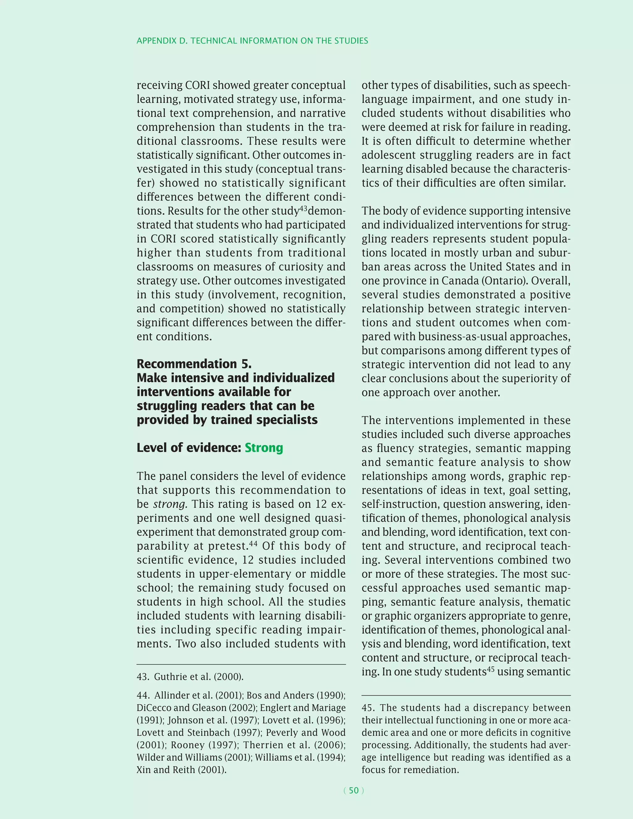 Appendix D. Technical information on the studies
( 50 )
receiving CORI showed greater conceptual
learning, motivated strategy use, informa-
tional text comprehension, and narrative
comprehension than students in the tra-
ditional classrooms. These results were
statistically significant. Other outcomes in-
vestigated in this study (conceptual trans-
fer) showed no statistically significant
differences between the different condi-
tions. Results for the other study43demon-
strated that students who had participated
in CORI scored statistically significantly
higher than students from traditional
classrooms on measures of curiosity and
strategy use. Other outcomes investigated
in this study (involvement, recognition,
and competition) showed no statistically
significant differences between the differ-
ent conditions.
Recommendation 5.
Make intensive and individualized
interventions available for
struggling readers that can be
provided by trained specialists
Level of evidence: Strong
The panel considers the level of evidence
that supports this recommendation to
be strong. This rating is based on 12 ex-
periments and one well designed quasi-
­experiment that demonstrated group com-
parability at pretest.44 Of this body of
scientific evidence, 12 studies included
students in upper-elementary or middle
school; the remaining study focused on
students in high school. All the studies
included students with learning disabili-
ties including specific reading impair-
ments. Two also included students with
43.  Guthrie et al. (2000).
44.  Allinder et al. (2001); Bos and Anders (1990);
DiCecco and Gleason (2002); Englert and Mariage
(1991); Johnson et al. (1997); Lovett et al. (1996);
Lovett and Steinbach (1997); Peverly and Wood
(2001); Rooney (1997); Therrien et al. (2006);
Wilder and Williams (2001); Williams et al. (1994);
Xin and Reith (2001).
other types of disabilities, such as speech-
­language impairment, and one study in-
cluded students without disabilities who
were deemed at risk for failure in reading.
It is often difficult to determine whether
adolescent struggling readers are in fact
learning disabled because the characteris-
tics of their difficulties are often similar.
The body of evidence supporting intensive
and individualized interventions for strug-
gling readers represents student popula-
tions located in mostly urban and subur-
ban areas across the United States and in
one province in Canada (Ontario). Overall,
several studies demonstrated a positive
relationship between strategic interven-
tions and student outcomes when com-
pared with business-as-usual approaches,
but comparisons among different types of
strategic intervention did not lead to any
clear conclusions about the superiority of
one approach over another.
The interventions implemented in these
studies included such diverse approaches
as fluency strategies, semantic mapping
and semantic feature analysis to show
relationships among words, graphic rep-
resentations of ideas in text, goal setting,
self-instruction, question answering, iden-
tification of themes, phonological analysis
and blending, word identification, text con-
tent and structure, and reciprocal teach-
ing. Several interventions combined two
or more of these strategies. The most suc-
cessful approaches used semantic map-
ping, semantic feature analysis, thematic
or graphic organizers appropriate to genre,
identification of themes, phonological anal-
ysis and blending, word identification, text
content and structure, or reciprocal teach-
ing. In one study students45
using semantic
45.  The students had a discrepancy between
their intellectual functioning in one or more aca-
demic area and one or more deficits in cognitive
processing. Additionally, the students had aver-
age intelligence but reading was identified as a
focus for remediation.
 