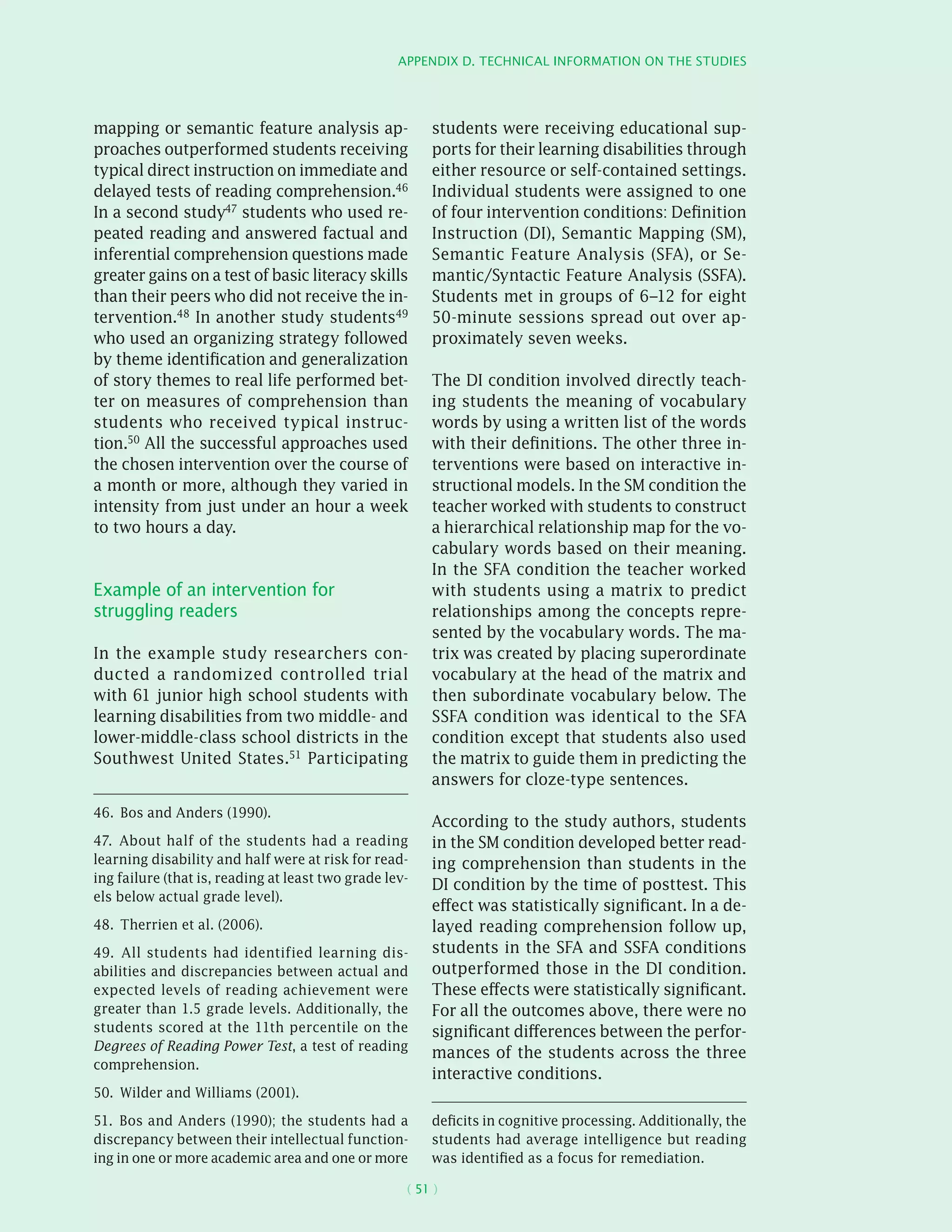 Appendix D. Technical information on the studies
( 51 )
mapping or semantic feature analysis ap-
proaches outperformed students receiving
typical direct instruction on immediate and
delayed tests of reading comprehension.46
In a second study47 students who used re-
peated reading and answered factual and
inferential comprehension questions made
greater gains on a test of basic literacy skills
than their peers who did not receive the in-
tervention.48 In another study students49
who used an organizing strategy followed
by theme identification and generalization
of story themes to real life performed bet-
ter on measures of comprehension than
students who received typical instruc-
tion.50 All the successful approaches used
the chosen intervention over the course of
a month or more, although they varied in
intensity from just under an hour a week
to two hours a day.
Example of an intervention for
struggling readers
In the example study researchers con-
ducted a randomized controlled trial
with 61 junior high school students with
learning disabilities from two middle- and
lower-middle-class school districts in the
Southwest United States.51 Participating
46.  Bos and Anders (1990).
47.  About half of the students had a reading
learning disability and half were at risk for read-
ing failure (that is, reading at least two grade lev-
els below actual grade level).
48.  Therrien et al. (2006).
49.  All students had identified learning dis-
abilities and discrepancies between actual and
expected levels of reading achievement were
greater than 1.5 grade levels. Additionally, the
students scored at the 11th percentile on the
Degrees of Reading Power Test, a test of reading
comprehension.
50.  Wilder and Williams (2001).
51.  Bos and Anders (1990); the students had a
discrepancy between their intellectual function-
ing in one or more academic area and one or more
students were receiving educational sup-
ports for their learning disabilities through
either resource or self-contained settings.
Individual students were assigned to one
of four intervention conditions: Definition
Instruction (DI), Semantic Mapping (SM),
Semantic Feature Analysis (SFA), or Se-
mantic/Syntactic Feature Analysis (SSFA).
Students met in groups of 6–12 for eight
50-minute sessions spread out over ap-
proximately seven weeks.
The DI condition involved directly teach-
ing students the meaning of vocabulary
words by using a written list of the words
with their definitions. The other three in-
terventions were based on interactive in-
structional models. In the SM condition the
teacher worked with students to construct
a hierarchical relationship map for the vo-
cabulary words based on their meaning.
In the SFA condition the teacher worked
with students using a matrix to predict
relationships among the concepts repre-
sented by the vocabulary words. The ma-
trix was created by placing superordinate
vocabulary at the head of the matrix and
then subordinate vocabulary below. The
SSFA condition was identical to the SFA
condition except that students also used
the matrix to guide them in predicting the
answers for cloze-type sentences.
According to the study authors, students
in the SM condition developed better read-
ing comprehension than students in the
DI condition by the time of posttest. This
effect was statistically significant. In a de-
layed reading comprehension follow up,
students in the SFA and SSFA conditions
outperformed those in the DI condition.
These effects were statistically significant.
For all the outcomes above, there were no
significant differences between the perfor-
mances of the students across the three
interactive conditions.
deficits in cognitive processing. Additionally, the
students had average intelligence but reading
was identified as a focus for remediation.
 
