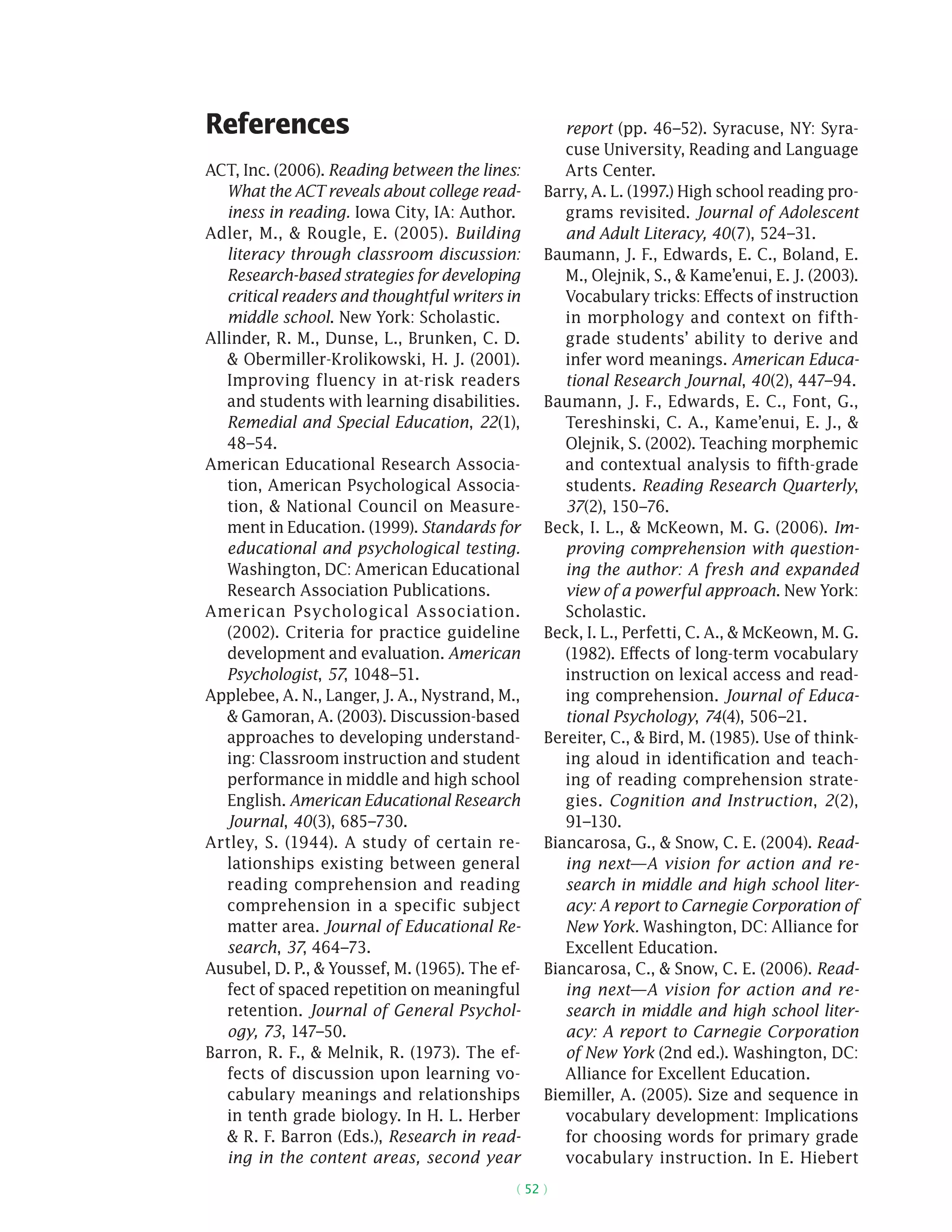 ( 52 )
References
ACT, Inc. (2006). Reading between the lines:
What the ACT reveals about college read-
iness in reading. Iowa City, IA: Author.
Adler, M.,  Rougle, E. (2005). Building
literacy through classroom discussion:
Research-based strategies for developing
critical readers and thoughtful writers in
middle school. New York: Scholastic.
Allinder, R. M., Dunse, L., Brunken, C. D.
 Obermiller-Krolikowski, H. J. (2001).
Improving fluency in at-risk readers
and students with learning disabilities.
Remedial and Special Education, 22(1),
48–54.
American Educational Research Associa-
tion, American Psychological Associa-
tion,  National Council on Measure-
ment in Education. (1999). Standards for
educational and psychological testing.
Washington, DC: American Educational
Research Association Publications.
American Psychological Association.
(2002). Criteria for practice guideline
development and evaluation. American
Psychologist, 57, 1048–51.
Applebee, A. N., Langer, J. A., Nystrand, M.,
 Gamoran, A. (2003). Discussion-based
approaches to developing understand-
ing: Classroom instruction and student
performance in middle and high school
English. American Educational Research
Journal, 40(3), 685–730.
Artley, S. (1944). A study of certain re-
lationships existing between general
reading comprehension and reading
comprehension in a specific subject
matter area. Journal of Educational Re-
search, 37, 464–73.
Ausubel, D. P.,  Youssef, M. (1965). The ef-
fect of spaced repetition on meaningful
retention. Journal of General Psychol-
ogy, 73, 147–50.
Barron, R. F.,  Melnik, R. (1973). The ef-
fects of discussion upon learning vo-
cabulary meanings and relationships
in tenth grade biology. In H. L. Herber
 R. F. Barron (Eds.), Research in read-
ing in the content areas, second year
report (pp. 46–52). Syracuse, NY: Syra-
cuse University, Reading and Language
Arts Center.
Barry, A. L. (1997.) High school reading pro-
grams revisited. Journal of Adolescent
and Adult Literacy, 40(7), 524–31.
Baumann, J. F., Edwards, E. C., Boland, E.
M., Olejnik, S.,  Kame’enui, E. J. (2003).
Vocabulary tricks: Effects of instruction
in morphology and context on fifth-
grade students’ ability to derive and
infer word meanings. American Educa-
tional Research Journal, 40(2), 447–94.
Baumann, J. F., Edwards, E. C., Font, G.,
Tereshinski, C. A., Kame’enui, E. J., 
Olejnik, S. (2002). Teaching morphemic
and contextual analysis to fifth-grade
students. Reading Research Quarterly,
37(2), 150–76.
Beck, I. L.,  McKeown, M. G. (2006). Im-
proving comprehension with question-
ing the author: A fresh and expanded
view of a powerful approach. New York:
Scholastic.
Beck, I. L., Perfetti, C. A.,  McKeown, M. G.
(1982). Effects of long-term vocabulary
instruction on lexical access and read-
ing comprehension. Journal of Educa-
tional Psychology, 74(4), 506–21.
Bereiter, C.,  Bird, M. (1985). Use of think-
ing aloud in identification and teach-
ing of reading comprehension strate-
gies. Cognition and Instruction, 2(2),
91–130.
Biancarosa, G.,  Snow, C. E. (2004). Read-
ing next—A vision for action and re-
search in middle and high school liter-
acy: A report to Carnegie Corporation of
New York. Washington, DC: Alliance for
Excellent Education.
Biancarosa, C.,  Snow, C. E. (2006). Read-
ing next—A vision for action and re-
search in middle and high school liter-
acy: A report to Carnegie Corporation
of New York (2nd ed.). Washington, DC:
Alliance for Excellent Education.
Biemiller, A. (2005). Size and sequence in
vocabulary development: Implications
for choosing words for primary grade
vocabulary instruction. In E. Hiebert
 