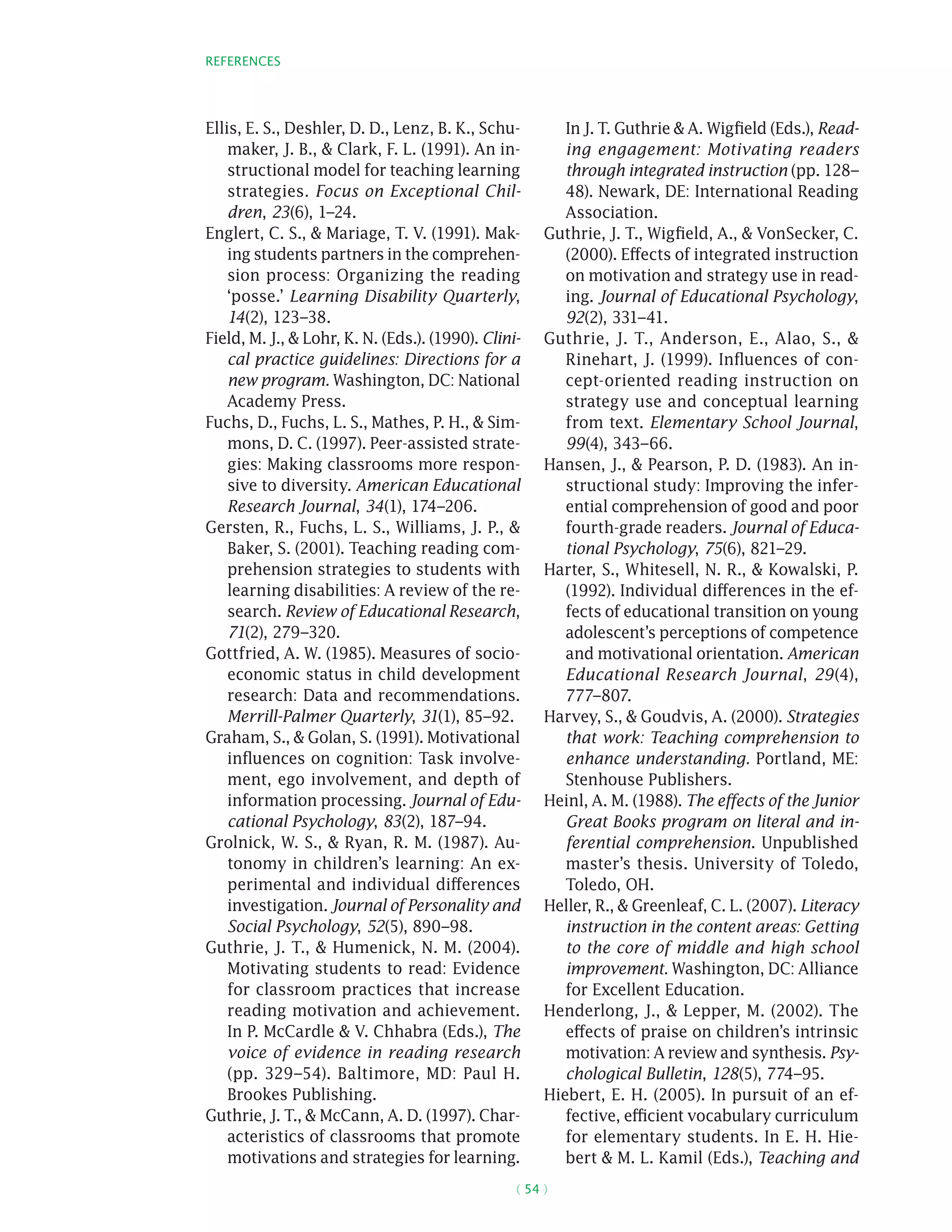 References
( 54 )
Ellis, E. S., Deshler, D. D., Lenz, B. K., Schu-
maker, J. B.,  Clark, F. L. (1991). An in-
structional model for teaching learning
strategies. Focus on Exceptional Chil-
dren, 23(6), 1–24.
Englert, C. S.,  Mariage, T. V. (1991). Mak-
ing students partners in the comprehen-
sion process: Organizing the reading
‘posse.’ Learning Disability Quarterly,
14(2), 123–38.
Field, M. J.,  Lohr, K. N. (Eds.). (1990). Clini-
cal practice guidelines: Directions for a
new program. Washington, DC: National
Academy Press.
Fuchs, D., Fuchs, L. S., Mathes, P. H.,  Sim-
mons, D. C. (1997). Peer-assisted strate-
gies: Making classrooms more respon-
sive to diversity. American Educational
Research Journal, 34(1), 174–206.
Gersten, R., Fuchs, L. S., Williams, J. P., 
Baker, S. (2001). Teaching reading com-
prehension strategies to students with
learning disabilities: A review of the re-
search. Review of Educational Research,
71(2), 279–320.
Gottfried, A. W. (1985). Measures of socio-
economic status in child development
research: Data and recommendations.
Merrill-Palmer Quarterly, 31(1), 85–92.
Graham, S.,  Golan, S. (1991). Motivational
influences on cognition: Task involve-
ment, ego involvement, and depth of
information processing. Journal of Edu-
cational Psychology, 83(2), 187–94.
Grolnick, W. S.,  Ryan, R. M. (1987). Au-
tonomy in children’s learning: An ex-
perimental and individual differences
investigation. Journal of Personality and
Social Psychology, 52(5), 890–98.
Guthrie, J. T.,  Humenick, N. M. (2004).
Motivating students to read: Evidence
for classroom practices that increase
reading motivation and achievement.
In P. McCardle  V. Chhabra (Eds.), The
voice of evidence in reading research
(pp. 329–54). Baltimore, MD: Paul H.
Brookes Publishing.
Guthrie, J. T.,  McCann, A. D. (1997). Char-
acteristics of classrooms that promote
motivations and strategies for learning.
In J. T. Guthrie  A. Wigfield (Eds.), Read-
ing engagement: Motivating readers
through integrated instruction (pp. 128–
48). Newark, DE: International Reading
Association.
Guthrie, J. T., Wigfield, A.,  VonSecker, C.
(2000). Effects of integrated instruction
on motivation and strategy use in read-
ing. Journal of Educational Psychology,
92(2), 331–41.
Guthrie, J. T., Anderson, E., Alao, S., 
Rinehart, J. (1999). Influences of con-
cept-oriented reading instruction on
strategy use and conceptual learning
from text. Elementary School Journal,
99(4), 343–66.
Hansen, J.,  Pearson, P. D. (1983). An in-
structional study: Improving the infer-
ential comprehension of good and poor
fourth-grade readers. Journal of Educa-
tional Psychology, 75(6), 821–29.
Harter, S., Whitesell, N. R.,  Kowalski, P.
(1992). Individual differences in the ef-
fects of educational transition on young
adolescent’s perceptions of competence
and motivational orientation. American
Educational Research Journal, 29(4),
777–807.
Harvey, S.,  Goudvis, A. (2000). Strategies
that work: Teaching comprehension to
enhance understanding. Portland, ME:
Stenhouse Publishers.
Heinl, A. M. (1988). The effects of the Junior
Great Books program on literal and in-
ferential comprehension. Unpublished
master’s thesis. University of Toledo,
Toledo, OH.
Heller, R.,  Greenleaf, C. L. (2007). Literacy
instruction in the content areas: Getting
to the core of middle and high school
improvement. Washington, DC: Alliance
for Excellent Education.
Henderlong, J.,  Lepper, M. (2002). The
effects of praise on children’s intrinsic
motivation: A review and synthesis. Psy-
chological Bulletin, 128(5), 774–95.
Hiebert, E. H. (2005). In pursuit of an ef-
fective, efficient vocabulary curriculum
for elementary students. In E. H. Hie-
bert  M. L. Kamil (Eds.), Teaching and
 