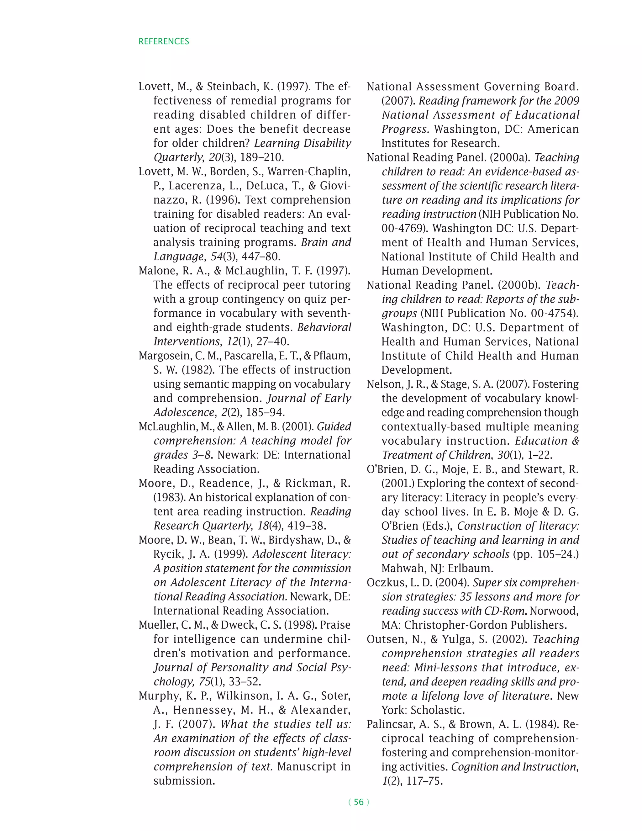 References
( 56 )
Lovett, M.,  Steinbach, K. (1997). The ef-
fectiveness of remedial programs for
reading disabled children of differ-
ent ages: Does the benefit decrease
for older children? Learning Disability
Quarterly, 20(3), 189–210.
Lovett, M. W., Borden, S., Warren-Chaplin,
P., Lacerenza, L., DeLuca, T.,  Giovi-
nazzo, R. (1996). Text comprehension
training for disabled readers: An eval-
uation of reciprocal teaching and text
analysis training programs. Brain and
Language, 54(3), 447–80.
Malone, R. A.,  McLaughlin, T. F. (1997).
The effects of reciprocal peer tutoring
with a group contingency on quiz per-
formance in vocabulary with seventh-
and eighth-grade students. Behavioral
Interventions, 12(1), 27–40.
Margosein, C. M., Pascarella, E. T.,  Pflaum,
S. W. (1982). The effects of instruction
using semantic mapping on vocabulary
and comprehension. Journal of Early
Adolescence, 2(2), 185–94.
McLaughlin, M.,  Allen, M. B. (2001). Guided
comprehension: A teaching model for
grades 3–8. Newark: DE: International
Reading Association.
Moore, D., Readence, J.,  Rickman, R.
(1983). An historical explanation of con-
tent area reading instruction. Reading
Research Quarterly, 18(4), 419–38.
Moore, D. W., Bean, T. W., Birdyshaw, D., 
Rycik, J. A. (1999). Adolescent literacy:
A position statement for the commission
on Adolescent Literacy of the Interna-
tional Reading Association. Newark, DE:
International Reading Association.
Mueller, C. M.,  Dweck, C. S. (1998). Praise
for intelligence can undermine chil-
dren’s motivation and performance.
Journal of Personality and Social Psy-
chology, 75(1), 33–52.
Murphy, K. P., Wilkinson, I. A. G., Soter,
A., Hennessey, M. H.,  Alexander,
J. F. (2007). What the studies tell us:
An examination of the effects of class-
room discussion on students’ high-level
comprehension of text. Manuscript in
submission.
National Assessment Governing Board.
(2007). Reading framework for the 2009
National Assessment of Educational
Progress. Washington, DC: American
Institutes for Research.
National Reading Panel. (2000a). Teaching
children to read: An evidence-based as-
sessment of the scientific research litera-
ture on reading and its implications for
reading instruction (NIH Publication No.
00-4769). Washington DC: U.S. Depart-
ment of Health and Human Services,
National Institute of Child Health and
Human Development.
National Reading Panel. (2000b). Teach-
ing children to read: Reports of the sub-
groups (NIH Publication No. 00-4754).
Washington, DC: U.S. Department of
Health and Human Services, National
Institute of Child Health and Human
Development.
Nelson, J. R.,  Stage, S. A. (2007). Fostering
the development of vocabulary knowl-
edge and reading comprehension though
contextually-based multiple meaning
vocabulary instruction. Education 
Treatment of Children, 30(1), 1–22.
O’Brien, D. G., Moje, E. B., and Stewart, R.
(2001.) Exploring the context of second-
ary literacy: Literacy in people’s every-
day school lives. In E. B. Moje  D. G.
O’Brien (Eds.), Construction of literacy:
Studies of teaching and learning in and
out of secondary schools (pp. 105–24.)
Mahwah, NJ: Erlbaum.
Oczkus, L. D. (2004). Super six comprehen-
sion strategies: 35 lessons and more for
reading success with CD-Rom. Norwood,
MA: Christopher-Gordon Publishers.
Outsen, N.,  Yulga, S. (2002). Teaching
comprehension strategies all readers
need: Mini-lessons that introduce, ex-
tend, and deepen reading skills and pro-
mote a lifelong love of literature. New
York: Scholastic.
Palincsar, A. S.,  Brown, A. L. (1984). Re-
ciprocal teaching of comprehension-
fostering and comprehension-monitor-
ing activities. Cognition and Instruction,
1(2), 117–75.
 