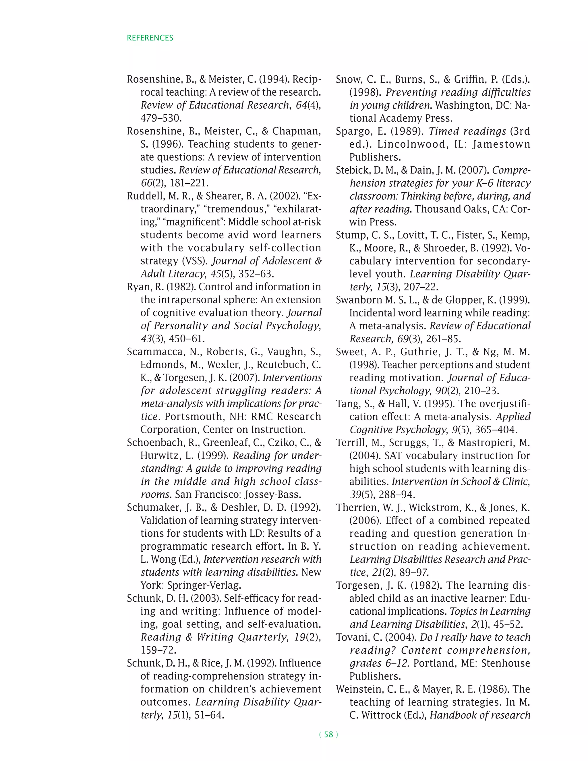 References
( 58 )
Rosenshine, B.,  Meister, C. (1994). Recip-
rocal teaching: A review of the research.
Review of Educational Research, 64(4),
479–530.
Rosenshine, B., Meister, C.,  Chapman,
S. (1996). Teaching students to gener-
ate questions: A review of intervention
studies. Review of Educational Research,
66(2), 181–221.
Ruddell, M. R.,  Shearer, B. A. (2002). “Ex-
traordinary,” “tremendous,” “exhilarat-
ing,” “magnificent”: Middle school at-risk
students become avid word learners
with the vocabulary self-collection
strategy (VSS). Journal of Adolescent 
Adult Literacy, 45(5), 352–63.
Ryan, R. (1982). Control and information in
the intrapersonal sphere: An extension
of cognitive evaluation theory. Journal
of Personality and Social Psychology,
43(3), 450–61.
Scammacca, N., Roberts, G., Vaughn, S.,
Edmonds, M., Wexler, J., Reutebuch, C.
K.,  Torgesen, J. K. (2007). Interventions
for adolescent struggling readers: A
meta-analysis with implications for prac-
tice. Portsmouth, NH: RMC Research
Corporation, Center on Instruction.
Schoenbach, R., Greenleaf, C., Cziko, C., 
Hurwitz, L. (1999). Reading for under-
standing: A guide to improving reading
in the middle and high school class-
rooms. San Francisco: Jossey-Bass.
Schumaker, J. B.,  Deshler, D. D. (1992).
Validation of learning strategy interven-
tions for students with LD: Results of a
programmatic research effort. In B. Y.
L. Wong (Ed.), Intervention research with
students with learning disabilities. New
York: Springer-Verlag.
Schunk, D. H. (2003). Self-efficacy for read-
ing and writing: Influence of model-
ing, goal setting, and self-evaluation.
Reading  Writing Quarterly, 19(2),
159–72.
Schunk, D. H.,  Rice, J. M. (1992). Influence
of reading-comprehension strategy in-
formation on children’s achievement
outcomes. Learning Disability Quar-
terly, 15(1), 51–64.
Snow, C. E., Burns, S.,  Griffin, P. (Eds.).
(1998). Preventing reading difficulties
in young children. Washington, DC: Na-
tional Academy Press.
Spargo, E. (1989). Timed readings (3rd
ed.). Lincolnwood, IL: Jamestown
Publishers.
Stebick, D. M.,  Dain, J. M. (2007). Compre-
hension strategies for your K–6 literacy
classroom: Thinking before, during, and
after reading. Thousand Oaks, CA: Cor-
win Press.
Stump, C. S., Lovitt, T. C., Fister, S., Kemp,
K., Moore, R.,  Shroeder, B. (1992). Vo-
cabulary intervention for secondary-
level youth. Learning Disability Quar-
terly, 15(3), 207–22.
Swanborn M. S. L.,  de Glopper, K. (1999).
Incidental word learning while reading:
A meta-analysis. Review of Educational
Research, 69(3), 261–85.
Sweet, A. P., Guthrie, J. T.,  Ng, M. M.
(1998). Teacher perceptions and student
reading motivation. Journal of Educa-
tional Psychology, 90(2), 210–23.
Tang, S.,  Hall, V. (1995). The overjustifi-
cation effect: A meta-analysis. Applied
Cognitive Psychology, 9(5), 365–404.
Terrill, M., Scruggs, T.,  Mastropieri, M.
(2004). SAT vocabulary instruction for
high school students with learning dis-
abilities. Intervention in School  Clinic,
39(5), 288–94.
Therrien, W. J., Wickstrom, K.,  Jones, K.
(2006). Effect of a combined repeated
reading and question generation In-
struction on reading achievement.
Learning Disabilities Research and Prac-
tice, 21(2), 89–97.
Torgesen, J. K. (1982). The learning dis-
abled child as an inactive learner: Edu-
cational implications. Topics in Learning
and Learning Disabilities, 2(1), 45–52.
Tovani, C. (2004). Do I really have to teach
reading? Content comprehension,
grades 6–12. Portland, ME: Stenhouse
Publishers.
Weinstein, C. E.,  Mayer, R. E. (1986). The
teaching of learning strategies. In M.
C. Wittrock (Ed.), Handbook of research
 
