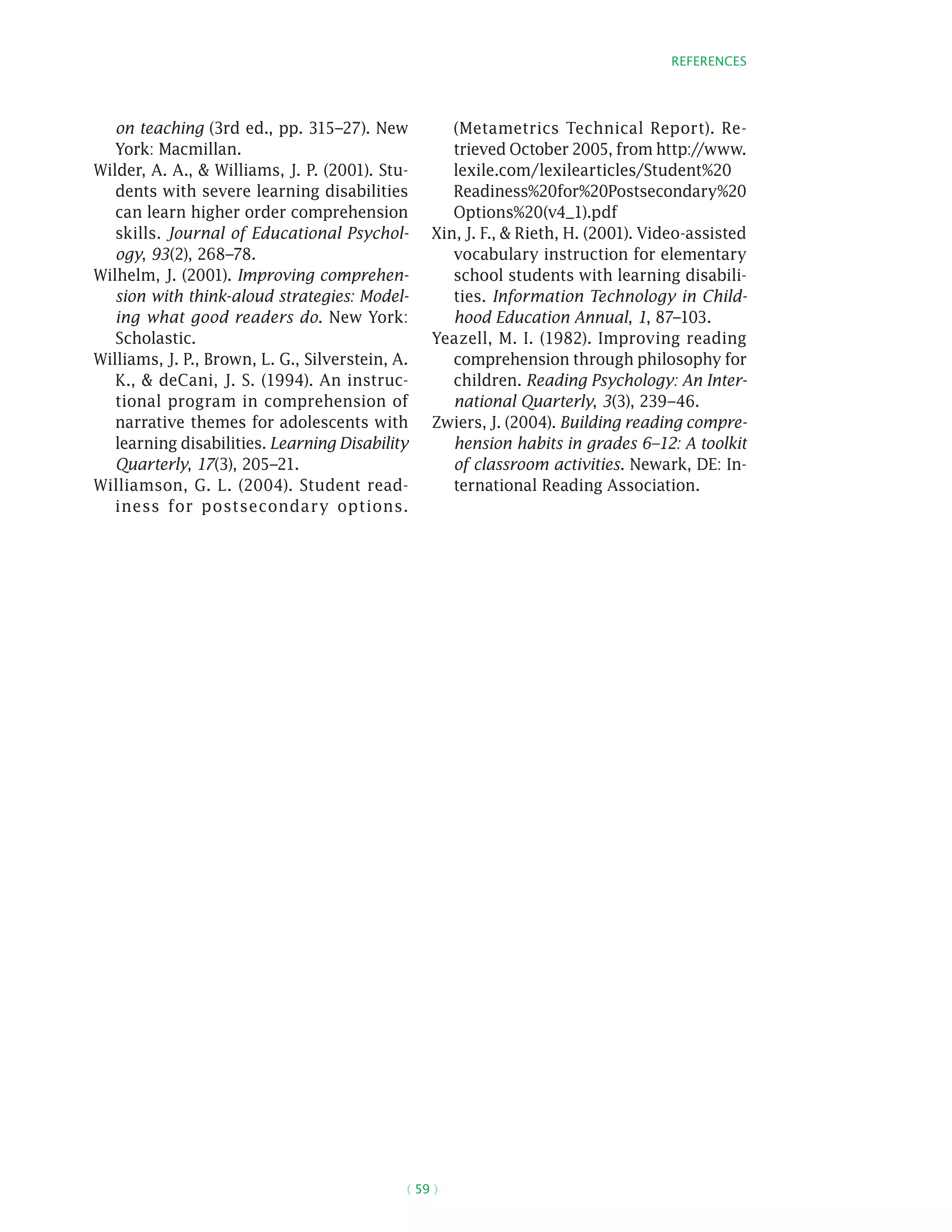 References
( 59 )
on teaching (3rd ed., pp. 315–27). New
York: Macmillan.
Wilder, A. A.,  Williams, J. P. (2001). Stu-
dents with severe learning disabilities
can learn higher order comprehension
skills. Journal of Educational Psychol-
ogy, 93(2), 268–78.
Wilhelm, J. (2001). Improving comprehen-
sion with think-aloud strategies: Model-
ing what good readers do. New York:
Scholastic.
Williams, J. P., Brown, L. G., Silverstein, A.
K.,  deCani, J. S. (1994). An instruc-
tional program in comprehension of
narrative themes for adolescents with
learning disabilities. Learning Disability
Quarterly, 17(3), 205–21.
Williamson, G. L. (2004). Student read-
iness for postsecondary options.
(Metametrics Technical Report). Re-
trieved October 2005, from http://www.
lexile.com/lexilearticles/Student%20
Readiness%20for%20Postsecondary%20
Options%20(v4_1).pdf
Xin, J. F.,  Rieth, H. (2001). Video-assisted
vocabulary instruction for elementary
school students with learning disabili-
ties. Information Technology in Child-
hood Education Annual, 1, 87–103.
Yeazell, M. I. (1982). Improving reading
comprehension through philosophy for
children. Reading Psychology: An Inter-
national Quarterly, 3(3), 239–46.
Zwiers, J. (2004). Building reading compre-
hension habits in grades 6–12: A toolkit
of classroom activities. Newark, DE: In-
ternational Reading Association.
 