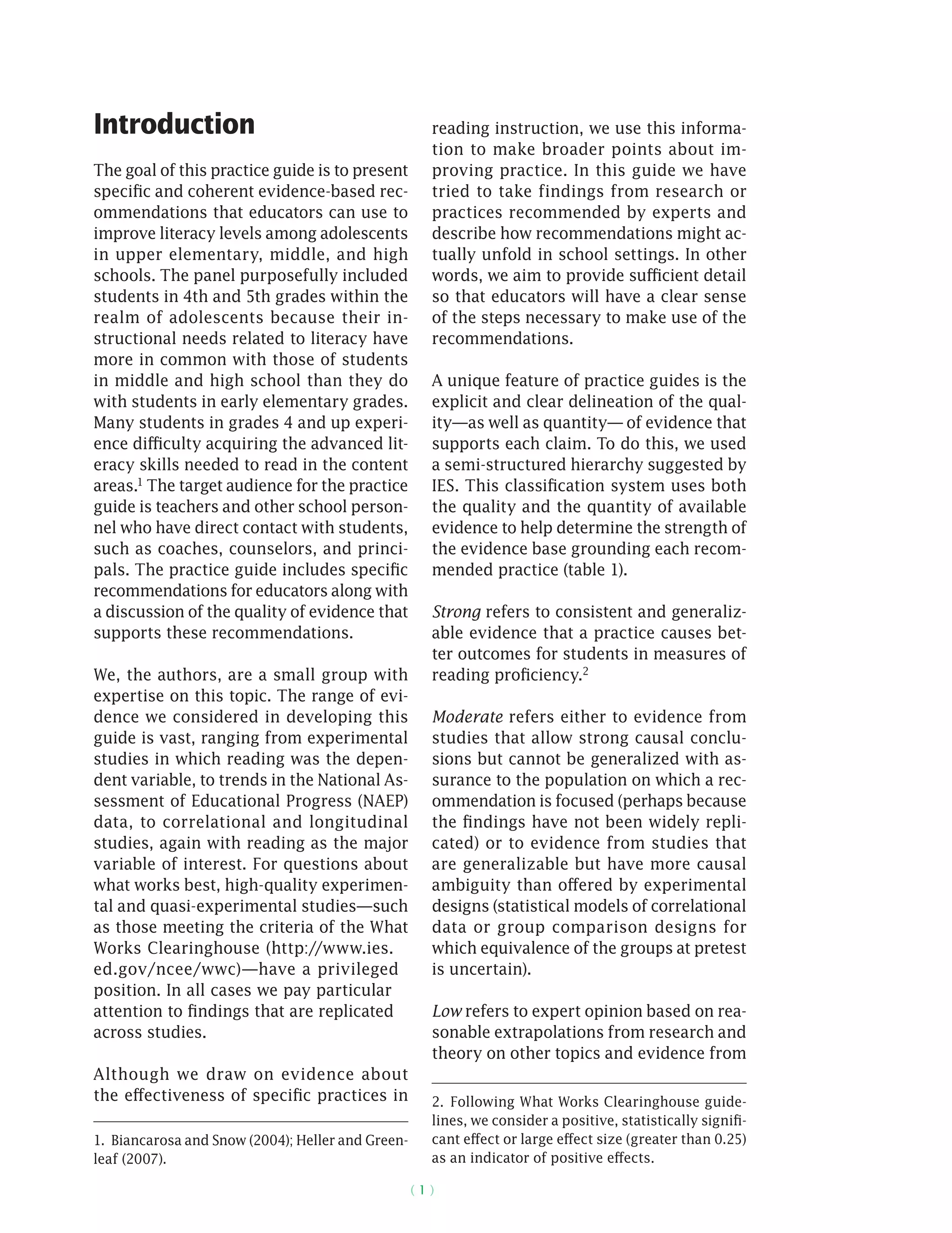 ( 1 )
Introduction
The goal of this practice guide is to present
specific and coherent evidence-based rec-
ommendations that educators can use to
improve literacy levels among adolescents
in upper elementary, middle, and high
schools. The panel purposefully included
students in 4th and 5th grades within the
realm of adolescents because their in-
structional needs related to literacy have
more in common with those of students
in middle and high school than they do
with students in early elementary grades.
Many students in grades 4 and up experi-
ence difficulty acquiring the advanced lit-
eracy skills needed to read in the content
areas.1 The target audience for the practice
guide is teachers and other school person-
nel who have direct contact with students,
such as coaches, counselors, and princi-
pals. The practice guide includes specific
recommendations for educators along with
a discussion of the quality of evidence that
supports these recommendations.
We, the authors, are a small group with
expertise on this topic. The range of evi-
dence we considered in developing this
guide is vast, ranging from experimental
studies in which reading was the depen-
dent variable, to trends in the National As-
sessment of Educational Progress (NAEP)
data, to correlational and longitudinal
studies, again with reading as the major
variable of interest. For questions about
what works best, high-quality experimen-
tal and quasi-­experimental studies—such
as those meeting the criteria of the What
Works Clearinghouse (http://www.ies.
ed.gov/ncee/wwc)—have a privileged
position. In all cases we pay particular
attention to findings that are replicated
across studies.
Although we draw on evidence about
the effectiveness of specific practices in
1.  Biancarosa and Snow (2004); Heller and Green-
leaf (2007).
reading instruction, we use this informa-
tion to make broader points about im-
proving practice. In this guide we have
tried to take findings from research or
practices recommended by experts and
describe how recommendations might ac-
tually unfold in school settings. In other
words, we aim to provide sufficient detail
so that educators will have a clear sense
of the steps necessary to make use of the
recommendations.
A unique feature of practice guides is the
explicit and clear delineation of the qual-
ity—as well as quantity— of evidence that
supports each claim. To do this, we used
a semi-structured hierarchy suggested by
IES. This classification system uses both
the quality and the quantity of available
evidence to help determine the strength of
the evidence base grounding each recom-
mended practice (table 1).
Strong refers to consistent and generaliz-
able evidence that a practice causes bet-
ter outcomes for students in measures of
reading proficiency.2
Moderate refers either to evidence from
studies that allow strong causal conclu-
sions but cannot be generalized with as-
surance to the population on which a rec-
ommendation is focused (perhaps because
the findings have not been widely repli-
cated) or to evidence from studies that
are generalizable but have more causal
ambiguity than offered by experimental
designs (statistical models of correlational
data or group comparison designs for
which equivalence of the groups at pretest
is uncertain).
Low refers to expert opinion based on rea-
sonable extrapolations from research and
theory on other topics and evidence from
2.  Following What Works Clearinghouse guide-
lines, we consider a positive, statistically signifi-
cant effect or large effect size (greater than 0.25)
as an indicator of positive effects.
 