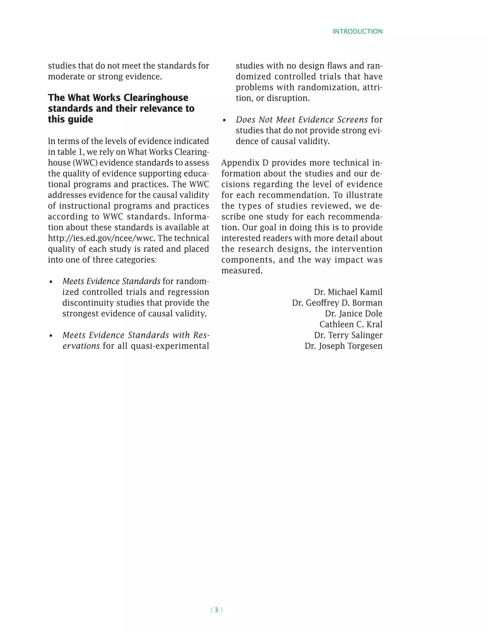 Introduction
( 3 )
studies that do not meet the standards for
moderate or strong evidence.
The What Works Clearinghouse
standards and their relevance to
this guide
In terms of the levels of evidence indicated
in table 1, we rely on What Works Clearing-
house (WWC) evidence standards to assess
the quality of evidence supporting educa-
tional programs and practices. The WWC
addresses evidence for the causal validity
of instructional programs and practices
according to WWC standards. Informa-
tion about these standards is available at
http://ies.ed.gov/ncee/wwc. The technical
quality of each study is rated and placed
into one of three categories:
Meets Evidence Standards•	 for random-
ized controlled trials and regression
discontinuity studies that provide the
strongest evidence of causal validity.
Meets Evidence Standards with Res-•	
ervations for all quasi-­experimental
studies with no design flaws and ran-
domized controlled trials that have
problems with randomization, attri-
tion, or disruption.
Does Not Meet Evidence Screens•	 for
studies that do not provide strong evi-
dence of causal validity.
Appendix D provides more technical in-
formation about the studies and our de-
cisions regarding the level of evidence
for each recommendation. To illustrate
the types of studies reviewed, we de-
scribe one study for each recommenda-
tion. Our goal in doing this is to provide
interested readers with more detail about
the research designs, the intervention
components, and the way impact was
measured.
Dr. Michael Kamil
Dr. Geoffrey D. Borman
Dr. Janice Dole
Cathleen C. Kral
Dr. Terry Salinger
Dr. Joseph Torgesen
 