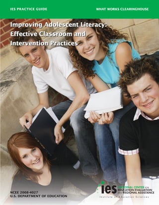 Improving Adolescent Literacy:
Effective Classroom and
Intervention Practices
Improving Adolescent Literacy:
Effective Classroom and
Intervention Practices
IES PRACTICE GUIDE
NCEE 2008-4027
U.S. DEPARTMENT OF EDUCATION
WHAT WORKS CLEARINGHOUSE
 