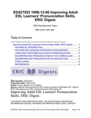 ED427553 1998-12-00 Improving Adult
      ESL Learners' Pronunciation Skills.
                ERIC Digest.
                                             ERIC Development Team
                                                 www.eric.ed.gov


Table of Contents
If you're viewing this document online, you can click any of the topics below to link directly to that section.

    Improving Adult ESL Learners' Pronunciation Skills. ERIC Digest........ 1
      HISTORICAL PERSPECTIVE................................................ 2
      FACTORS INFLUENCING PRONUNCIATION MASTERY............. 2
      LANGUAGE FEATURES INVOLVED IN PRONUNCIATION........... 3
      INCORPORATING PRONUNCIATION IN THE CURRICULUM........ 4
      INCORPORATING PRONUNCIATION IN INSTRUCTION.............. 5
      CONCLUSION.................................................................. 6
      REFERENCES.................................................................. 6




ERIC Identifier: ED427553
Publication Date: 1998-12-00
Author: Florez, MaryAnn Cunningham
Source: National Clearinghouse for ESL Literacy Education Washington DC., Adjunct
ERIC Clearinghouse for ESL Literacy Education Washington DC.
Improving Adult ESL Learners' Pronunciation
Skills. ERIC Digest.
THIS DIGEST WAS CREATED BY ERIC, THE EDUCATIONAL RESOURCES
INFORMATION CENTER. FOR MORE INFORMATION ABOUT ERIC, CONTACT


ED427553 1998-12-00 Improving Adult ESL Learners' Pronunciation Skills. ERIC Digest.                              Page 1 of 8
 