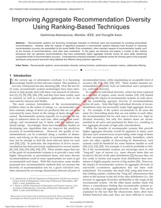This article has been accepted for publication in a future issue of this journal, but has not been fully edited. Content may change prior to final publication.


     IEEE TRANSACTIONS ON KNOWLEDGE AND DATA ENGINEERING, MANUSCRIPT ID                                                                                                   1




        Improving Aggregate Recommendation Diversity
               Using Ranking-Based Techniques
                                             Gediminas Adomavicius, Member, IEEE, and YoungOk Kwon

             Abstract— Recommender systems are becoming increasingly important to individual users and businesses for providing personalized
             recommendations. However, while the majority of algorithms proposed in recommender systems literature have focused on improving
             recommendation accuracy (as exemplified by the recent Netflix Prize competition), other important aspects of recommendation quality, such
             as the diversity of recommendations, have often been overlooked. In this paper, we introduce and explore a number of item ranking
             techniques that can generate recommendations that have substantially higher aggregate diversity across all users while maintaining
             comparable levels of recommendation accuracy. Comprehensive empirical evaluation consistently shows the diversity gains of the proposed
             techniques using several real-world rating datasets and different rating prediction algorithms.

             Index Terms— Recommender systems, recommendation diversity, ranking functions, performance evaluation metrics, collaborative filtering.

                                                             ——————————                              ——————————

     1 Introduction

     I  n the current age of information overload, it is becoming
        increasingly harder to find relevant content. This problem is
                                                                                                   recommended items, while maintaining an acceptable level of
                                                                                                   accuracy [8], [33], [46], [54], [57]. These studies measure rec-




                                                                                                          t.c om
        not only widespread but also alarming [28]. Over the last 10-                              ommendation diversity from an individual user’s perspective




                                                                                                             om
                                                                                                        po t.c
     15 years, recommender systems technologies have been intro-                                   (i.e., individual diversity).

                                                                                                      gs po
     duced to help people deal with these vast amounts of informa-                                     In contrast to individual diversity, which has been explored
                                                                                                    lo s
                                                                                                  .b og
     tion [1], [7], [9], [30], [36], [39], and they have been widely used                          in a number of papers, some recent studies [10], [14] started
                                                                                                ts .bl

     in research as well as e-commerce applications, such as the                                   examining the impact of recommender systems on sales diver-
                                                                                              ec ts
                                                                                            oj c




     ones used by Amazon and Netflix.                                                              sity by considering aggregate diversity of recommendations
                                                                                          pr oje




         The most common formulation of the recommendation                                         across all users. Note that high individual diversity of recom-
                                                                                        re r
                                                                                      lo rep




     problem relies on the notion of ratings, i.e., recommender sys-                               mendations does not necessarily imply high aggregate diversi-
                                                                                    xp lo




     tems estimate ratings of items (or products) that are yet to be                               ty. For example, if the system recommends to all users the
                                                                                  ee xp
                                                                               .ie ee




     consumed by users, based on the ratings of items already con-                                 same five best-selling items that are not similar to each other,
                                                                              w e




     sumed. Recommender systems typically try to predict the rat-                                  the recommendation list for each user is diverse (i.e., high in-
                                                                             w .i
                                                                            w w




     ings of unknown items for each user, often using other users’                                 dividual diversity), but only five distinct items are recom-
                                                                         :// w
                                                                      tp //w




     ratings, and recommend top N items with the highest pre-                                      mended to all users and purchased by them (i.e., resulting in
                                                                    ht ttp:




     dicted ratings. Accordingly, there have been many studies on                                  low aggregate diversity or high sales concentration).
                                                                     h




     developing new algorithms that can improve the predictive                                         While the benefits of recommender systems that provide
     accuracy of recommendations. However, the quality of rec-                                     higher aggregate diversity would be apparent to many users
     ommendations can be evaluated along a number of dimen-                                        (because such systems focus on providing wider range of items
     sions, and relying on the accuracy of recommendations alone                                   in their recommendations and not mostly bestsellers, which
     may not be enough to find the most relevant items for each                                    users are often capable of discovering by themselves), such
     user [24], [32]. In particular, the importance of diverse recom-                              systems could be beneficial for some business models as well
     mendations has been previously emphasized in several studies                                  [10], [11], [14], [20]. For example, it would be profitable to Net-
     [8], [10], [14], [33], [46], [54], [57]. These studies argue that one                         flix if the recommender systems can encourage users to rent
     of the goals of recommender systems is to provide a user with                                 “long-tail” type of movies (i.e., more obscure items that are
     highly idiosyncratic or personalized items, and more diverse                                  located in the tail of the sales distribution [2]) because they are
     recommendations result in more opportunities for users to get                                 less costly to license and acquire from distributors than new-
     recommended such items. With this motivation, some studies                                    release or highly-popular movies of big studios [20]. However,
     proposed new recommendation methods that can increase the                                     the impact of recommender systems on aggregate diversity in
     diversity of recommendation sets for a given individual user,                                 real-world e-commerce applications has not been well-
     often measured by an average dissimilarity between all pairs of                               understood. For example, one study [10], using data from on-
                                                                                                   line clothing retailer, confirms the “long tail” phenomenon that
                               ————————————————
                                                                                                   refers to the increase in the tail of the sales distribution (i.e., the
         G. Adomavicius is with the Department of Information and Decision Sciences,
         Carlson School of Management, University of Minnesota, Minneapolis, MN
                                                                                                   increase in aggregate diversity) attributable to the usage of the
         55455. E-mail: gedas@umn.edu.                                                             recommender system. On the other hand, another study [14]
         Y. Kwon is with the Department of Information and Decision Sciences, Carl-                shows a contradictory finding that recommender systems ac-
         son School of Management, University of Minnesota, Minneapolis, MN                        tually can reduce the aggregate diversity in sales. This can be
         55455. E-mail: kwonx052@umn.edu.
                                                                                                   explained by the fact that the idiosyncratic items often have
      Manuscript received (insert date of submission if desired). Please note that all ac-
                                                                                                   limited historical data and, thus, are more difficult to recom-
      knowledgments should be placed at the end of the paper, before the bibliography.
                                                                                   xxxx-xxxx/0x/$xx.00 © 2009 IEEE

Digital Object Indentifier 10.1109/TKDE.2011.15                               1041-4347/11/$26.00 © 2011 IEEE
 