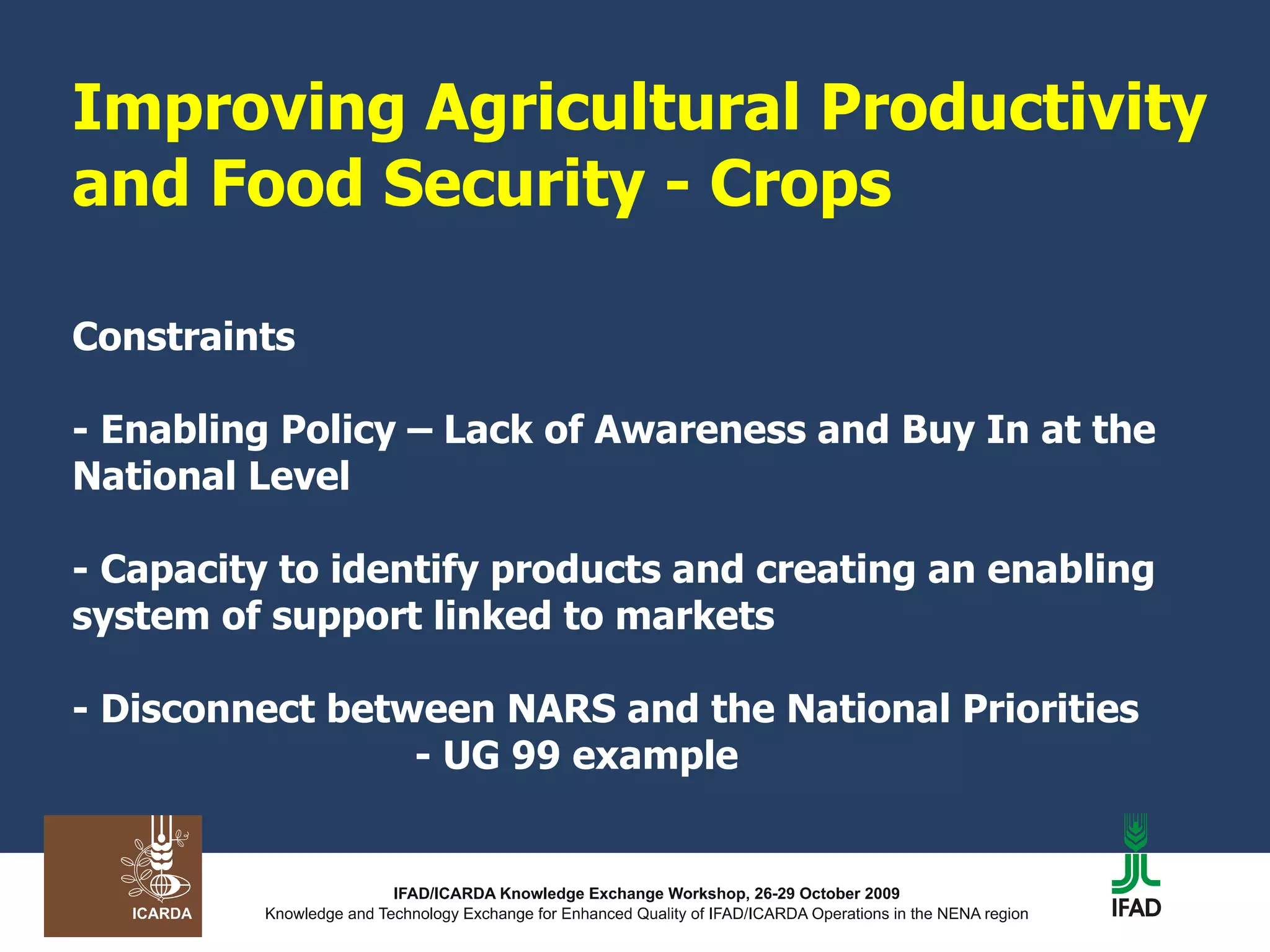Improving Agricultural Productivity and Food Security - Crops Constraints - Enabling Policy – Lack of Awareness and Buy In at the National Level - Capacity to identify products and creating an enabling system of support linked to markets - Disconnect between NARS and the National Priorities   - UG 99 example 
