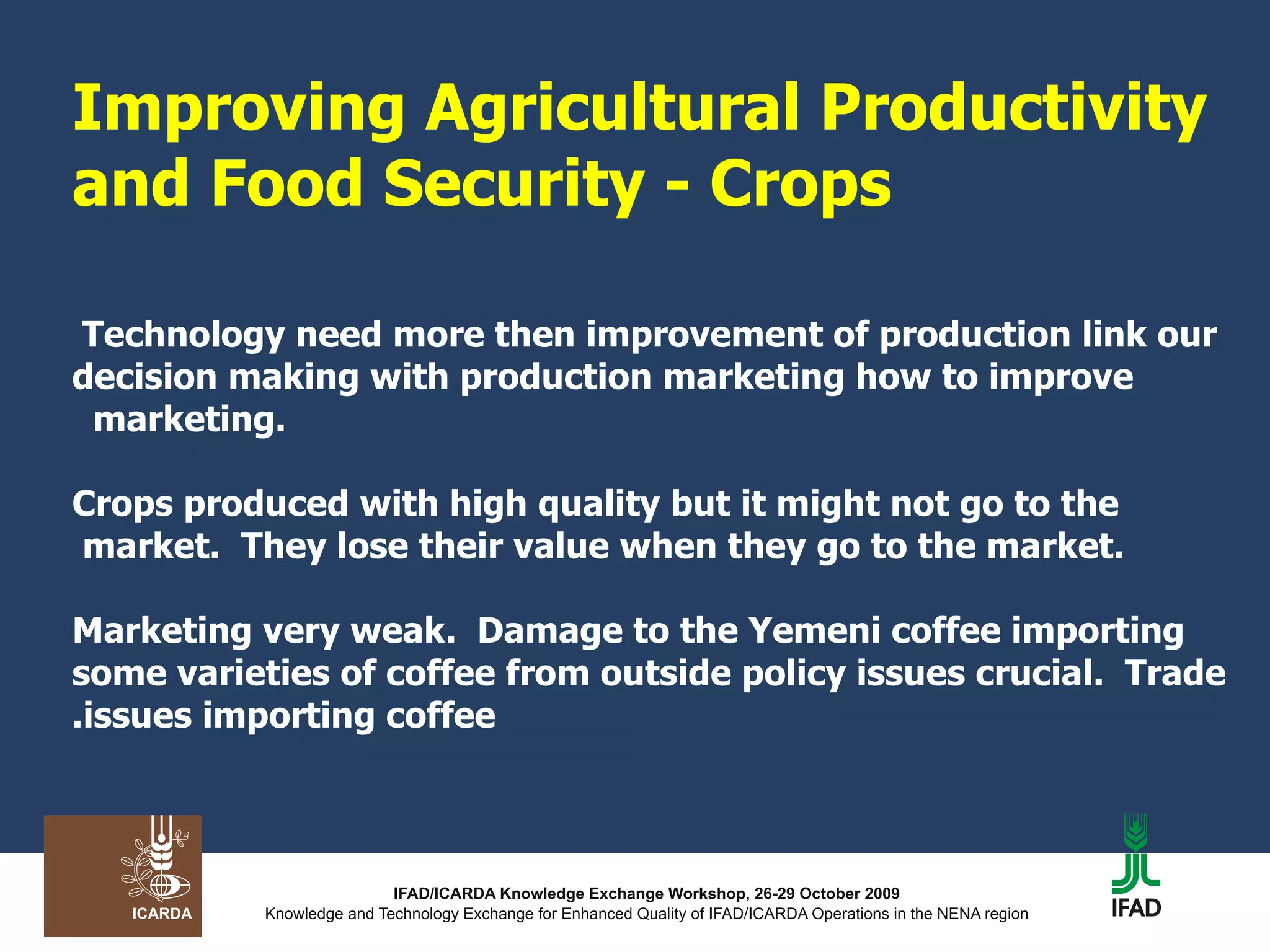 Improving Agricultural Productivity and Food Security - Crops   Technology need more then improvement of production link our decision making with production marketing how to improve marketing.  Crops produced with high quality but it might not go to the market.  They lose their value when they go to the market.  Marketing very weak.  Damage to the Yemeni coffee importing some varieties of coffee from outside policy issues crucial.  Trade issues importing coffee. 