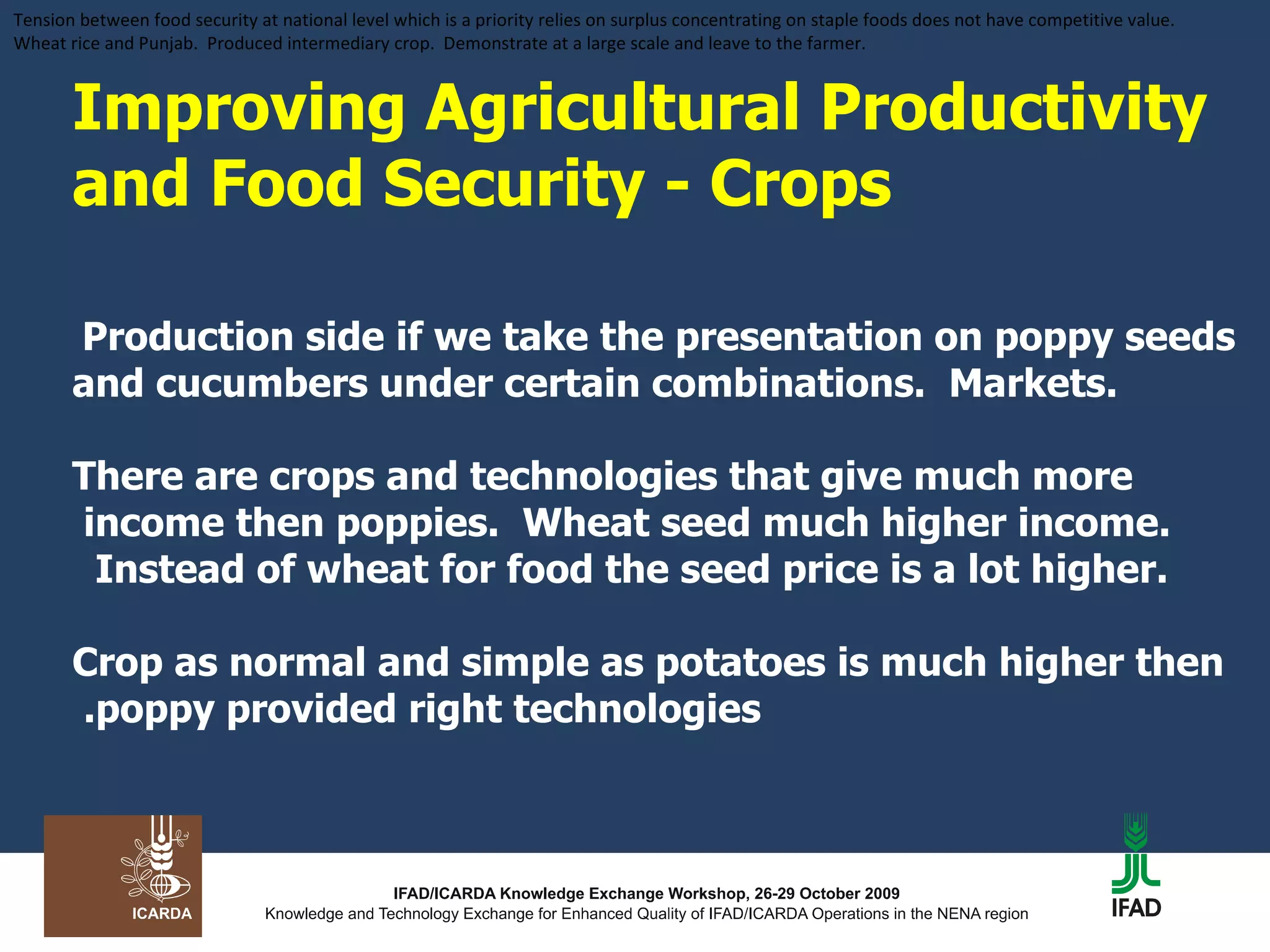 Improving Agricultural Productivity and Food Security - Crops   Production side if we take the presentation on poppy seeds and cucumbers under certain combinations.  Markets.   There are crops and technologies that give much more income then poppies.  Wheat seed much higher income.  Instead of wheat for food the seed price is a lot higher.  Crop as normal and simple as potatoes is much higher then poppy provided right technologies.  Tension between food security at national level which is a priority relies on surplus concentrating on staple foods does not have competitive value.  Wheat rice and Punjab.  Produced intermediary crop.  Demonstrate at a large scale and leave to the farmer.  
