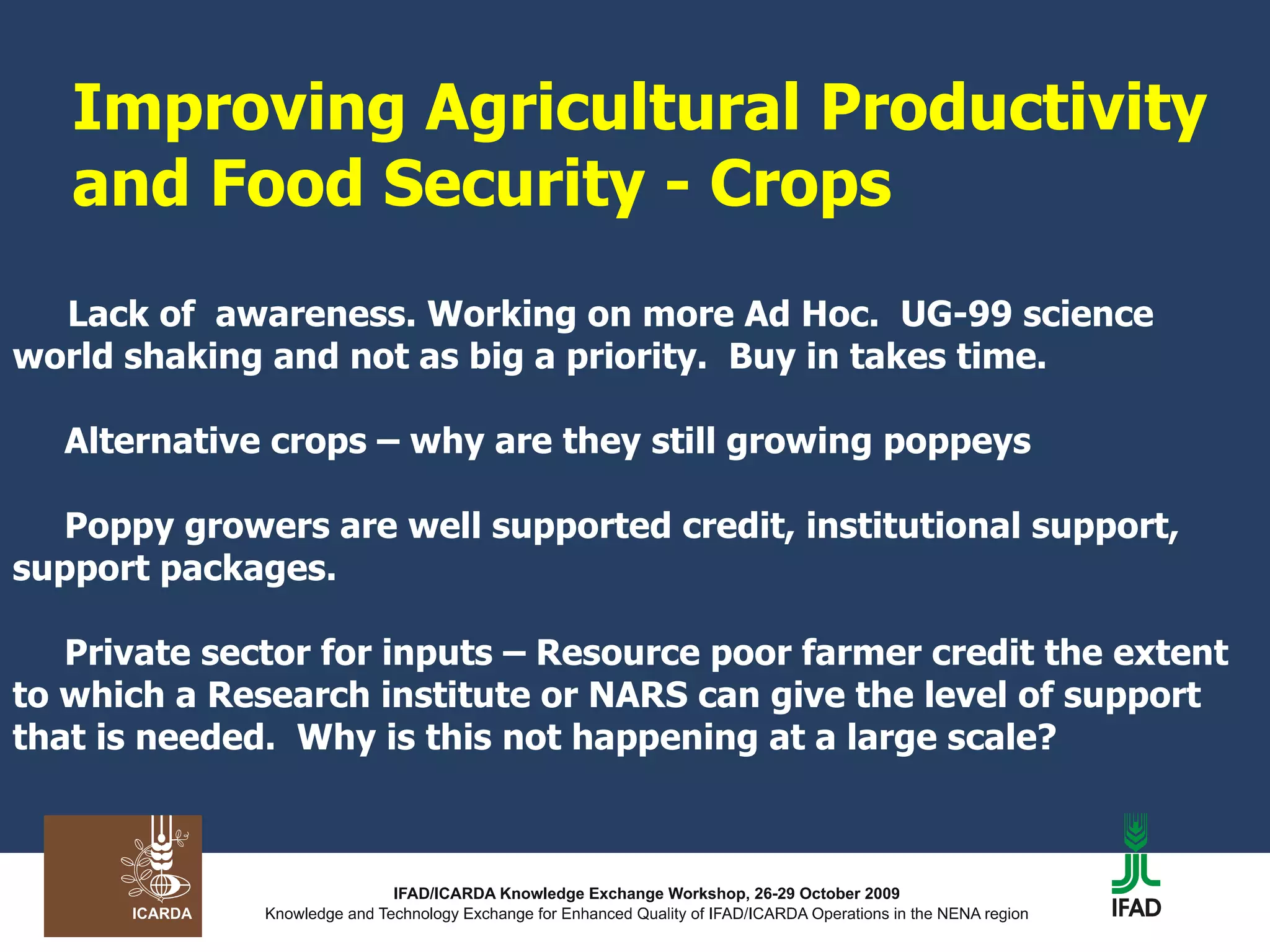 Improving Agricultural Productivity and Food Security - Crops   Lack of  awareness. Working on more Ad Hoc.  UG-99 science world shaking and not as big a priority.  Buy in takes time.  Alternative crops – why are they still growing poppeys  Poppy growers are well supported credit, institutional support, support packages.  Private sector for inputs – Resource poor farmer credit the extent to which a Research institute or NARS can give the level of support that is needed.  Why is this not happening at a large scale? 