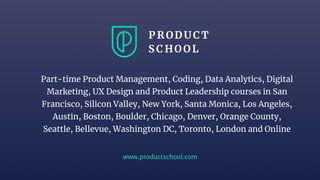 www.productschool.com
Part-time Product Management, Coding, Data Analytics, Digital
Marketing, UX Design and Product Leadership courses in San
Francisco, Silicon Valley, New York, Santa Monica, Los Angeles,
Austin, Boston, Boulder, Chicago, Denver, Orange County,
Seattle, Bellevue, Washington DC, Toronto, London and Online
 