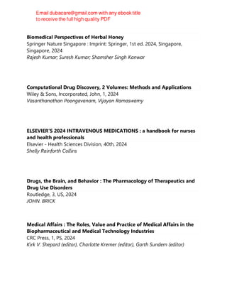 Biomedical Perspectives of Herbal Honey
Springer Nature Singapore : Imprint: Springer, 1st ed. 2024, Singapore,
Singapore, 2024
Rajesh Kumar; Suresh Kumar; Shamsher Singh Kanwar
Computational Drug Discovery, 2 Volumes: Methods and Applications
Wiley & Sons, Incorporated, John, 1, 2024
Vasanthanathan Poongavanam, Vijayan Ramaswamy
ELSEVIER'S 2024 INTRAVENOUS MEDICATIONS : a handbook for nurses
and health professionals
Elsevier - Health Sciences Division, 40th, 2024
Shelly Rainforth Collins
Drugs, the Brain, and Behavior : The Pharmacology of Therapeutics and
Drug Use Disorders
Routledge, 3, US, 2024
JOHN. BRICK
Medical Affairs : The Roles, Value and Practice of Medical Affairs in the
Biopharmaceutical and Medical Technology Industries
CRC Press, 1, PS, 2024
Kirk V. Shepard (editor), Charlotte Kremer (editor), Garth Sundem (editor)
 