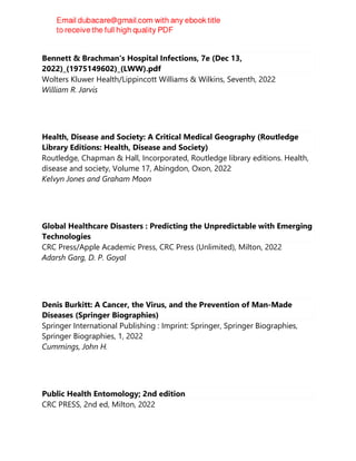 Bennett & Brachman's Hospital Infections, 7e (Dec 13,
2022)_(1975149602)_(LWW).pdf
Wolters Kluwer Health/Lippincott Williams & Wilkins, Seventh, 2022
William R. Jarvis
Health, Disease and Society: A Critical Medical Geography (Routledge
Library Editions: Health, Disease and Society)
Routledge, Chapman & Hall, Incorporated, Routledge library editions. Health,
disease and society, Volume 17, Abingdon, Oxon, 2022
Kelvyn Jones and Graham Moon
Global Healthcare Disasters : Predicting the Unpredictable with Emerging
Technologies
CRC Press/Apple Academic Press, CRC Press (Unlimited), Milton, 2022
Adarsh Garg, D. P. Goyal
Denis Burkitt: A Cancer, the Virus, and the Prevention of Man-Made
Diseases (Springer Biographies)
Springer International Publishing : Imprint: Springer, Springer Biographies,
Springer Biographies, 1, 2022
Cummings, John H.
Public Health Entomology; 2nd edition
CRC PRESS, 2nd ed, Milton, 2022
 