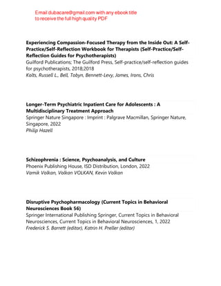 Experiencing Compassion-Focused Therapy from the Inside Out: A Self-
Practice/Self-Reflection Workbook for Therapists (Self-Practice/Self-
Reflection Guides for Psychotherapists)
Guilford Publications; The Guilford Press, Self-practice/self-reflection guides
for psychotherapists, 2018;2018
Kolts, Russell L., Bell, Tobyn, Bennett-Levy, James, Irons, Chris
Longer-Term Psychiatric Inpatient Care for Adolescents : A
Multidisciplinary Treatment Approach
Springer Nature Singapore : Imprint : Palgrave Macmillan, Springer Nature,
Singapore, 2022
Philip Hazell
Schizophrenia : Science, Psychoanalysis, and Culture
Phoenix Publishing House, ISD Distribution, London, 2022
Vamik Volkan, Volkan VOLKAN, Kevin Volkan
Disruptive Psychopharmacology (Current Topics in Behavioral
Neurosciences Book 56)
Springer International Publishing Springer, Current Topics in Behavioral
Neurosciences, Current Topics in Behavioral Neurosciences, 1, 2022
Frederick S. Barrett (editor), Katrin H. Preller (editor)
 