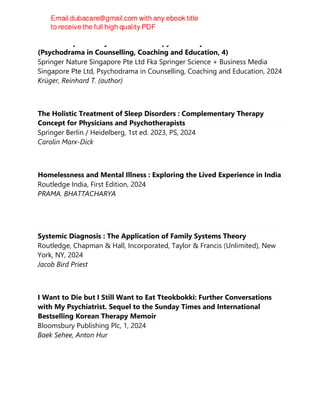 Disorder-Specific Psychodrama Therapy in Theory and Practice
(Psychodrama in Counselling, Coaching and Education, 4)
Springer Nature Singapore Pte Ltd Fka Springer Science + Business Media
Singapore Pte Ltd, Psychodrama in Counselling, Coaching and Education, 2024
Krüger, Reinhard T. (author)
The Holistic Treatment of Sleep Disorders : Complementary Therapy
Concept for Physicians and Psychotherapists
Springer Berlin / Heidelberg, 1st ed. 2023, PS, 2024
Carolin Marx-Dick
Homelessness and Mental Illness : Exploring the Lived Experience in India
Routledge India, First Edition, 2024
PRAMA. BHATTACHARYA
Systemic Diagnosis : The Application of Family Systems Theory
Routledge, Chapman & Hall, Incorporated, Taylor & Francis (Unlimited), New
York, NY, 2024
Jacob Bird Priest
I Want to Die but I Still Want to Eat Tteokbokki: Further Conversations
with My Psychiatrist. Sequel to the Sunday Times and International
Bestselling Korean Therapy Memoir
Bloomsbury Publishing Plc, 1, 2024
Baek Sehee, Anton Hur
 