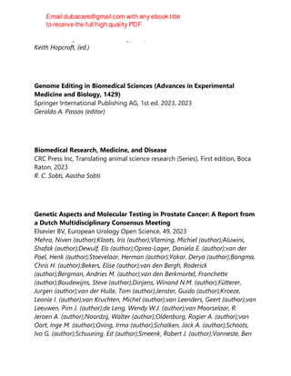 CRC Press, Taylor & Francis Group, 2nd, 2023
Keith Hopcroft, (ed.)
Genome Editing in Biomedical Sciences (Advances in Experimental
Medicine and Biology, 1429)
Springer International Publishing AG, 1st ed. 2023, 2023
Geraldo A. Passos (editor)
Biomedical Research, Medicine, and Disease
CRC Press Inc, Translating animal science research (Series), First edition, Boca
Raton, 2023
R. C. Sobti, Aastha Sobti
Genetic Aspects and Molecular Testing in Prostate Cancer: A Report from
a Dutch Multidisciplinary Consensus Meeting
Elsevier BV, European Urology Open Science, 49, 2023
Mehra, Niven (author);Kloots, Iris (author);Vlaming, Michiel (author);Aluwini,
Shafak (author);Dewulf, Els (author);Oprea-Lager, Daniela E. (author);van der
Poel, Henk (author);Stoevelaar, Herman (author);Yakar, Derya (author);Bangma,
Chris H. (author);Bekers, Elise (author);van den Bergh, Roderick
(author);Bergman, Andries M. (author);van den Berkmortel, Franchette
(author);Boudewijns, Steve (author);Dinjens, Winand N.M. (author);Fütterer,
Jurgen (author);van der Hulle, Tom (author);Jenster, Guido (author);Kroeze,
Leonie I. (author);van Kruchten, Michel (author);van Leenders, Geert (author);van
Leeuwen, Pim J. (author);de Leng, Wendy W.J. (author);van Moorselaar, R.
Jeroen A. (author);Noordzij, Walter (author);Oldenburg, Rogier A. (author);van
Oort, Inge M. (author);Oving, Irma (author);Schalken, Jack A. (author);Schoots,
Ivo G. (author);Schuuring, Ed (author);Smeenk, Robert J. (author);Vanneste, Ben
 