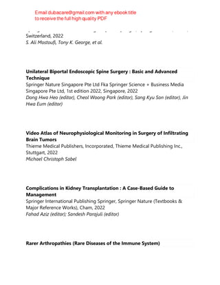 Springer International Publishing : Imprint: Springer, Springer Nature, Cham,
Switzerland, 2022
S. Ali Mostoufi, Tony K. George, et al.
Unilateral Biportal Endoscopic Spine Surgery : Basic and Advanced
Technique
Springer Nature Singapore Pte Ltd Fka Springer Science + Business Media
Singapore Pte Ltd, 1st edition 2022, Singapore, 2022
Dong Hwa Heo (editor), Cheol Woong Park (editor), Sang Kyu Son (editor), Jin
Hwa Eum (editor)
Video Atlas of Neurophysiological Monitoring in Surgery of Infiltrating
Brain Tumors
Thieme Medical Publishers, Incorporated, Thieme Medical Publishing Inc.,
Stuttgart, 2022
Michael Christoph Sabel
Complications in Kidney Transplantation : A Case-Based Guide to
Management
Springer International Publishing Springer, Springer Nature (Textbooks &
Major Reference Works), Cham, 2022
Fahad Aziz (editor); Sandesh Parajuli (editor)
Rarer Arthropathies (Rare Diseases of the Immune System)
 