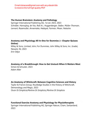 The Human Brainstem: Anatomy and Pathology
Springer International Publishing AG, 1st ed. 2023, 2023
Schröder, Hannsjörg, de Vos, Rob A.I., Huggenberger, Stefan, Müller-Thomsen,
Lennart, Rozemuller, Annemieke, Hedayat, Farman, Moser, Natasha
Anatomy and Physiology All-In-One for Dummies (+ Chapter Quizzes
Online)
Wiley & Sons, Limited, John; For Dummies, John Wiley & Sons, Inc. (trade),
Newark, NJ, 2023
Erin Odya
Anatomy of a Breakthrough: How to Get Unstuck When It Matters Most
Simon & Schuster, 2023
Adam Alter
An Anatomy of Witchcraft: Between Cognitive Sciences and History
Taylor & Francis Group, Routledge Studies in the History of Witchcraft,
Demonology and Magic, 2023
Oscar Di Simplicio;Martina Di Simplicio;,Martina Di Simplicio
Functional Exercise Anatomy and Physiology for Physiotherapists
Springer International Publishing AG, Springer Nature, Cham, Switzerland,
2023
 