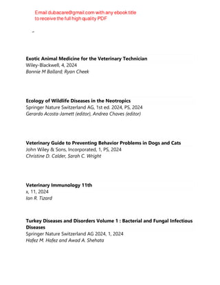Meghan E. Herron
Exotic Animal Medicine for the Veterinary Technician
Wiley-Blackwell, 4, 2024
Bonnie M Ballard; Ryan Cheek
Ecology of Wildlife Diseases in the Neotropics
Springer Nature Switzerland AG, 1st ed. 2024, PS, 2024
Gerardo Acosta-Jamett (editor), Andrea Chaves (editor)
Veterinary Guide to Preventing Behavior Problems in Dogs and Cats
John Wiley & Sons, Incorporated, 1, PS, 2024
Christine D. Calder, Sarah C. Wright
Veterinary Immunology 11th
x, 11, 2024
Ian R. Tizard
Turkey Diseases and Disorders Volume 1 : Bacterial and Fungal Infectious
Diseases
Springer Nature Switzerland AG 2024, 1, 2024
Hafez M. Hafez and Awad A. Shehata
 