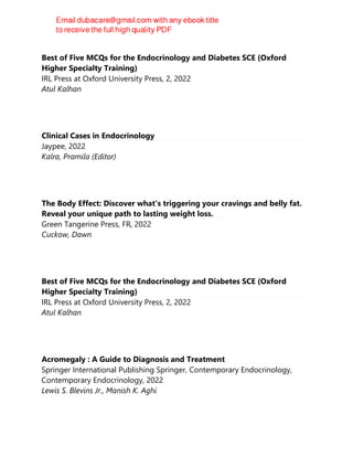 Best of Five MCQs for the Endocrinology and Diabetes SCE (Oxford
Higher Specialty Training)
IRL Press at Oxford University Press, 2, 2022
Atul Kalhan
Clinical Cases in Endocrinology
Jaypee, 2022
Kalra, Pramila (Editor)
The Body Effect: Discover what's triggering your cravings and belly fat.
Reveal your unique path to lasting weight loss.
Green Tangerine Press, FR, 2022
Cuckow, Dawn
Best of Five MCQs for the Endocrinology and Diabetes SCE (Oxford
Higher Specialty Training)
IRL Press at Oxford University Press, 2, 2022
Atul Kalhan
Acromegaly : A Guide to Diagnosis and Treatment
Springer International Publishing Springer, Contemporary Endocrinology,
Contemporary Endocrinology, 2022
Lewis S. Blevins Jr., Manish K. Aghi
 