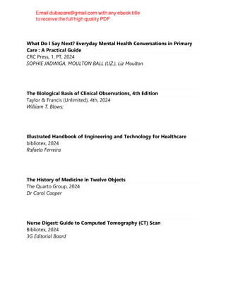 What Do I Say Next? Everyday Mental Health Conversations in Primary
Care : A Practical Guide
CRC Press, 1, PT, 2024
SOPHIE JADWIGA. MOULTON BALL (LIZ.), Liz Moulton
The Biological Basis of Clinical Observations, 4th Edition
Taylor & Francis (Unlimited), 4th, 2024
William T. Blows;
Illustrated Handbook of Engineering and Technology for Healthcare
bibliotex, 2024
Rafaela Ferreira
The History of Medicine in Twelve Objects
The Quarto Group, 2024
Dr Carol Cooper
Nurse Digest: Guide to Computed Tomography (CT) Scan
Bibliotex, 2024
3G Editorial Board
 
