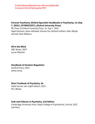 Forensic Psychiatry (Oxford Specialist Handbooks in Psychiatry), 2e (Sep
7, 2023)_(0198825587)_(Oxford University Press)
IRL Press at Oxford University Press, 2e, Sep 7, 2023
Nigel Eastman; Gwen Adshead; Simone Fox; Richard Latham; Seán Whyte;
Hannah Kate Williams
All In the Mind
ABC Books, 2023
Lynne Malcolm
Handbook of Emotion Regulation
Guilford Press, 2023
James Gross
Short Textbook of Psychiatry, 8e
Satish Kumar Jain, Eight Edition, 2023
M.S. Bhatia
Fads and Fallacies in Psychiatry, 2nd Edition
Cambridge University Press, Royal College of Psychiatrists, 2nd ed, 2023
Joel Paris
 