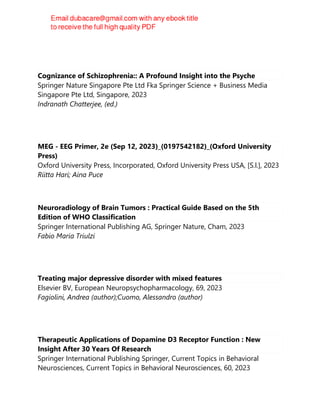 Cognizance of Schizophrenia:: A Profound Insight into the Psyche
Springer Nature Singapore Pte Ltd Fka Springer Science + Business Media
Singapore Pte Ltd, Singapore, 2023
Indranath Chatterjee, (ed.)
MEG - EEG Primer, 2e (Sep 12, 2023)_(0197542182)_(Oxford University
Press)
Oxford University Press, Incorporated, Oxford University Press USA, [S.l.], 2023
Riitta Hari; Aina Puce
Neuroradiology of Brain Tumors : Practical Guide Based on the 5th
Edition of WHO Classification
Springer International Publishing AG, Springer Nature, Cham, 2023
Fabio Maria Triulzi
Treating major depressive disorder with mixed features
Elsevier BV, European Neuropsychopharmacology, 69, 2023
Fagiolini, Andrea (author);Cuomo, Alessandro (author)
Therapeutic Applications of Dopamine D3 Receptor Function : New
Insight After 30 Years Of Research
Springer International Publishing Springer, Current Topics in Behavioral
Neurosciences, Current Topics in Behavioral Neurosciences, 60, 2023
 