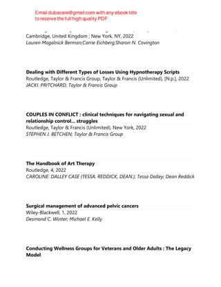 Cambridge University Press, Cambridge medicine (Series), 2nd edition,
Cambridge, United Kingdom ; New York, NY, 2022
Lauren Magalnick Berman;Carrie Eichberg;Sharon N. Covington
Dealing with Different Types of Losses Using Hypnotherapy Scripts
Routledge, Taylor & Francis Group, Taylor & Francis (Unlimited), [N.p.], 2022
JACKI. PRITCHARD; Taylor & Francis Group
COUPLES IN CONFLICT : clinical techniques for navigating sexual and
relationship control... struggles
Routledge, Taylor & Francis (Unlimited), New York, 2022
STEPHEN J. BETCHEN; Taylor & Francis Group
The Handbook of Art Therapy
Routledge, 4, 2022
CAROLINE. DALLEY CASE (TESSA. REDDICK, DEAN.); Tessa Dalley; Dean Reddick
Surgical management of advanced pelvic cancers
Wiley-Blackwell, 1, 2022
Desmond C. Winter; Michael E. Kelly
Conducting Wellness Groups for Veterans and Older Adults : The Legacy
Model
 
