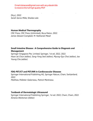 Elsevier - Health Sciences Division, Elsevier Inc., Health Sciences Division,
[N.p.], 2022
Sarah Sarvis Milla; Shailee Lala
Human Medical Thermography
CRC Press, CRC Press (Unlimited), Boca Raton, 2022
James Stewart Campbell, M. Nathaniel Mead
Small Intestine Disease : A Comprehensive Guide to Diagnosis and
Management
Springer Singapore Pte. Limited; Springer, 1st ed. 2022, 2022
Hoon Jai Chun (editor), Sang-Yong Seol (editor), Myung-Gyu Choi (editor), Joo
Young Cho (editor)
FDG-PET/CT and PET/MR in Cardiovascular Diseases
Springer International Publishing AG, Springer Nature, Cham, Switzerland,
2022
Matthieu Pelletier-Galarneau, Patrick Martineau
Textbook of Dermatologic Ultrasound
Springer International Publishing Springer, 1st ed. 2022, Cham, Cham, 2022
Ximena Wortsman (Editor)
 