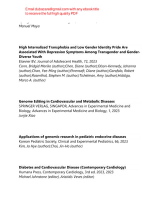 Springer International Publishing AG, 1st ed. 2023, 2023
Manuel Moya
High Internalized Transphobia and Low Gender Identity Pride Are
Associated With Depression Symptoms Among Transgender and Gender-
Diverse Youth
Elsevier BV, Journal of Adolescent Health, 72, 2023
Conn, Bridgid Mariko (author);Chen, Diane (author);Olson-Kennedy, Johanna
(author);Chan, Yee-Ming (author);Ehrensaft, Diane (author);Garofalo, Robert
(author);Rosenthal, Stephen M. (author);Tishelman, Amy (author);Hidalgo,
Marco A. (author)
Genome Editing in Cardiovascular and Metabolic Diseases
SPRINGER VERLAG, SINGAPOR, Advances in Experimental Medicine and
Biology, Advances in Experimental Medicine and Biology, 1, 2023
Junjie Xiao
Applications of genomic research in pediatric endocrine diseases
Korean Pediatric Society, Clinical and Experimental Pediatrics, 66, 2023
Kim, Ja Hye (author);Choi, Jin-Ho (author)
Diabetes and Cardiovascular Disease (Contemporary Cardiology)
Humana Press, Contemporary Cardiology, 3rd ed. 2023, 2023
Michael Johnstone (editor), Aristidis Veves (editor)
 