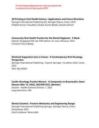 3D Printing in Oral Health Science : Applications and Future Directions
Springer International Publishing AG, Springer Nature, Cham, 2022
Prabhat Kumar Chaudhari; Dinesh Kumar Bhatia; Jitendra Sharan
Community Oral Health Practice for the Dental Hygienist - E-Book
Elsevier (Singapore) Pte Ltd, Fifth edition, St. Louis, Missouri, 2022
Christine French Beatty
Orofacial Supportive Care in Cancer : A Contemporary Oral Oncology
Perspective
Springer International Publishing : Imprint: Springer, 1st edition 2022, Cham,
2022
Nair, Raj (editor)
Cardio-Oncology Practice Manual - A Companion to Braunwald’s Heart
Disease (Mar 14, 2022)_(0323681352)_(Elsevier)
Elsevier - Health Sciences Division, 1, 2022
Joerg Herrmann, MD
Dental Ceramics : Fracture Mechanics and Engineering Design
Springer International Publishing Springer, Springer Nature, Cham,
Switzerland, 2022
Ulrich Lohbauer, Renan Belli
 
