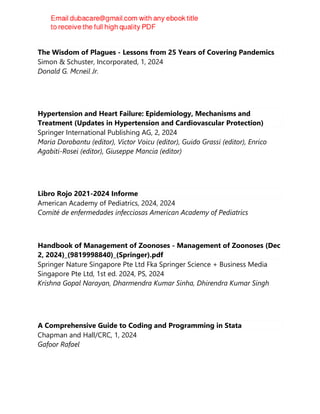 The Wisdom of Plagues - Lessons from 25 Years of Covering Pandemics
Simon & Schuster, Incorporated, 1, 2024
Donald G. Mcneil Jr.
Hypertension and Heart Failure: Epidemiology, Mechanisms and
Treatment (Updates in Hypertension and Cardiovascular Protection)
Springer International Publishing AG, 2, 2024
Maria Dorobantu (editor), Victor Voicu (editor), Guido Grassi (editor), Enrico
Agabiti-Rosei (editor), Giuseppe Mancia (editor)
Libro Rojo 2021-2024 Informe
American Academy of Pediatrics, 2024, 2024
Comité de enfermedades infecciosas American Academy of Pediatrics
Handbook of Management of Zoonoses - Management of Zoonoses (Dec
2, 2024)_(9819998840)_(Springer).pdf
Springer Nature Singapore Pte Ltd Fka Springer Science + Business Media
Singapore Pte Ltd, 1st ed. 2024, PS, 2024
Krishna Gopal Narayan, Dharmendra Kumar Sinha, Dhirendra Kumar Singh
A Comprehensive Guide to Coding and Programming in Stata
Chapman and Hall/CRC, 1, 2024
Gafoor Rafael
 