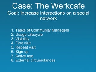 Case: The Werkcafe
Goal: Increase interactions on a social
               network

 1. Tasks of Community Managers
 2. Usage Lifecycle
 3. Visibility
 4. First visit
 5. Repeat visit
 6. Sign up
 7. Active use
 8. External circumstances
 