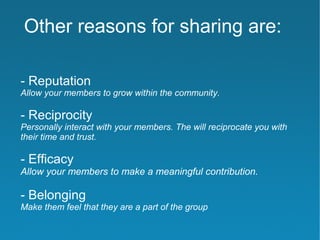 Other reasons for sharing are:

- Reputation
Allow your members to grow within the community.

- Reciprocity
Personally interact with your members. The will reciprocate you with
their time and trust.

- Efficacy
Allow your members to make a meaningful contribution.

- Belonging
Make them feel that they are a part of the group
 
