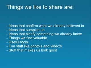 Things we like to share are:


- Ideas that confirm what we already believed in
- Ideas that surspize us
- Ideas that clarify something we already knew
- Things we find valuable
- Useful tools
- Fun stuff like photo's and video's
- Stuff that makes us look good
 
