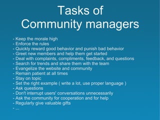 Tasks of
    Community managers
- Keep the morale high
- Enforce the rules
- Quickly reward good behavior and punish bad behavior
- Greet new members and help them get started
- Deal with complaints, compliments, feedback, and questions
- Search for trends and share them with the team
- Evangelize the website and community
- Remain patient at all times
- Stay on topic
- Set the right example ( write a lot, use proper language )
- Ask questions
- Don't interrupt users' conversations unnecessarily
- Ask the community for cooperation and for help
- Regularly give valuable gifts
- ...
 